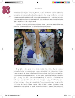 64
A P R E S E N T A Ç Ã O
início de escolarização e, por outro, tornam-se mais desafiantes quando se trata de
um sujeito com necessidades educativas especiais. Essa compreensão nos remete a
estruturas próprias do sistema de numeração: o agrupamento e o posicionamento.
Compreender o número no sistema e fazer uso competente dele implica bem mais
que a recitação oral de sua sequência.
Construir o conceito de número no sistema requer a aquisição de estruturas que
por vezes são menosprezadas no processo da educação escolar.
O projeto pedagógico para Alfabetização Matemática busca oferecer
atividades lúdicas por meio de jogos que são concebidos a partir de tais estruturas.
Como isso pode ser feito? Essas estruturas matemáticas, objeto de ensino escolar,
são apreendidas na forma de regra de jogo (aqui, um jogo matemático, mesmo
que a criança não tenha consciência de tal fato). A estrutura a ser construída
pelo aluno aparece assim como elemento essencial do jogo. Inicialmente, deve-
se fazer com que o aluno aprenda a jogar. Para tanto, ele tem que compreender
e respeitar as regras (para a criança, regra de jogo; para o educador, regra
matemática). Aprendidas as regras, subliminarmente, a criança terá assimilado
Arquivodosautores
PNAIC_MAT_Apresentaçao_pg001-072.indd 64 25/3/2014 11:18:28
 