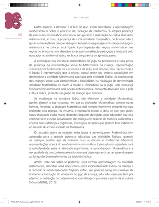 66
A P R E S E N T A Ç Ã O
Outro aspecto a destacar é o fato de que, assim concebida, a aprendizagem
fundamenta-se sobre o processo de resolução de problemas. A simples presença
de estruturas matemáticas no brincar não garante a realização de certas atividades
matemáticas, e mais, a presença de certa atividade matemática no brincar não é
garantiadaexistênciadeaprendizagem.Constatamosqueagarantiadaaprendizagem
matemática no brincar está ligada à participação das regras matemáticas nas
regras do brincar e uma desejável e necessária mediação pedagógica realizada pelo
educador no ambiente lúdico na busca de garantia de aprendizagens.
A eliminação das estruturas matemáticas do jogo ou brincadeira é uma prova
da presença da representação social da matemática na criança, representação
influenciando fortemente na estruturação do jogo pela criança. Essa representação
é ligada à representação que a criança possui sobre sua própria capacidade em
desenvolver a atividade matemática suscitada pela atividade lúdica. As expectativas
das crianças sobre suas competências e habilidades na realização de determinada
atividade matemática os levam a mudar a brincadeira ou o jogo, uma mudança
teoricamente autorizada pela noção de brincadeira, enquanto atividade livre e pela
cultura lúdica, presente no grupo de crianças que brincam.
As mudanças na estrutura lúdica não eliminam a atividade matemática,
porém alteram a sua natureza, em que as atividades matemáticas tomam novas
formas. Portanto, a atividade matemática está sempre ricamente presente no jogo
realizado pela criança. No entanto, é necessário aceitar a ideia de que, por vezes,
essas atividades estão muito distantes daquelas desejadas pelo educador que não
conhece bem as reais capacidades das crianças em realizar de maneira autônoma e
criativa suas estratégias cognitivas, estratégias de ações que podem ficar exteriores
ao mundo do ensino escolar da matemática.
Os estudos sobre as relações entre jogos e aprendizagem matemática têm
apontado para o grande potencial educativo das atividades lúdicas, quando
as crianças podem agir de maneira mais autônoma e confrontar diferentes
representações acerca do conhecimento matemático. Esses estudos apontam para
a complexidade entre a atividade espontânea, a aprendizagem matemática e a
necessidade de um controle pelo educador que deseja garantir certas aprendizagens
ao longo do desenvolvimento da atividade lúdica.
Assim, resta-nos saber se podemos, para termos aprendizagem na atividade
matemática, conceber uma coexistência entre espontaneidade lúdica da criança e
o controle do adulto/educador. Vejamos então, seis grandes categorias possíveis de
conceber a mediação do educador no jogo da criança, educador esse que tem por
objetivo a realização de determinadas aprendizagens possíveis a partir da estrutura
lúdica (MUNIZ, 2010).
PNAIC_MAT_Apresentaçao_pg001-072.indd 66 25/3/2014 11:18:28
 