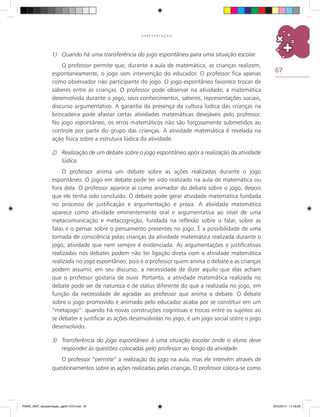67
A P R E S E N T A Ç Ã O
1)	 Quando há uma transferência do jogo espontâneo para uma situação escolar.
O professor permite que, durante a aula de matemática, as crianças realizem,
espontaneamente, o jogo sem intervenção do educador. O professor fica apenas
como observador não participante do jogo. O jogo espontâneo favorece trocas de
saberes entre as crianças. O professor pode observar na atividade, a matemática
desenvolvida durante o jogo, seus conhecimentos, saberes, representações sociais,
discurso argumentativo. A garantia da presença da cultura lúdica das crianças na
brincadeira pode afastar certas atividades matemáticas desejáveis pelo professor.
No jogo espontâneo, os erros matemáticos não são forçosamente submetidos ao
controle por parte do grupo das crianças. A atividade matemática é revelada na
ação física sobre a estrutura lúdica da atividade.
2)	 Realização de um debate sobre o jogo espontâneo após a realização da atividade
lúdica.
O professor anima um debate sobre as ações realizadas durante o jogo
espontâneo. O jogo em debate pode ter sido realizado na aula de matemática ou
fora dela. O professor aparece aí como animador do debate sobre o jogo, depois
que ele tenha sido concluído. O debate pode gerar atividade matemática fundada
no processo de justificação e argumentação e prova. A atividade matemática
aparece como atividade eminentemente oral e argumentativa ao nível de uma
metacomunicação e metacognição, fundada na reflexão sobre o falar, sobre as
falas e o pensar sobre o pensamento presentes no jogo. É a possibilidade de uma
tomada de consciência pelas crianças da atividade matemática realizada durante o
jogo, atividade que nem sempre é evidenciada. As argumentações e justificativas
realizadas nos debates podem não ter ligação direta com a atividade matemática
realizada no jogo espontâneo, pois é o professor quem anima o debate e as crianças
podem assumir, em seu discurso, a necessidade de dizer aquilo que elas acham
que o professor gostaria de ouvir. Portanto, a atividade matemática realizada no
debate pode ser de natureza e de status diferente do que a realizada no jogo, em
função da necessidade de agradar ao professor que anima o debate. O debate
sobre o jogo promovido e animado pelo educador acaba por se constituir em um
“metajogo”: quando há novas construções cognitivas e trocas entre os sujeitos ao
se debater e justificar as ações desenvolvidas no jogo, é um jogo social sobre o jogo
desenvolvido.
3)	 Transferência do jogo espontâneo à uma situação escolar onde o aluno deve
responder às questões colocadas pelo professor ao longo da atividade.
O professor “permite” a realização do jogo na aula, mas ele intervém através de
questionamentos sobre as ações realizadas pelas crianças. O professor coloca-se como
PNAIC_MAT_Apresentaçao_pg001-072.indd 67 25/3/2014 11:18:29
 