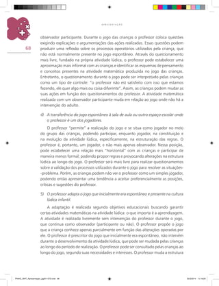 68
A P R E S E N T A Ç Ã O
observador participante. Durante o jogo das crianças o professor coloca questões
exigindo explicações e argumentações das ações realizadas. Essas questões podem
produzir uma reflexão sobre os processos operatórios utilizados pela criança, que
não está normalmente presente no jogo espontâneo. Através do questionamento
mais livre, fundado na própria atividade lúdica, o professor pode estabelecer uma
aproximação mais informal com as crianças e identificar os esquemas de pensamento
e conceitos presentes na atividade matemática produzida no jogo das crianças.
Entretanto, o questionamento durante o jogo pode ser interpretado pelas crianças
como um tipo de controle: “o professor não est satisfeito com isso que estamos
fazendo, ele quer algo mais ou coisa diferente”. Assim, as crianças podem mudar as
suas ações em função dos questionamentos do professor. A atividade matemática
realizada com um observador participante muda em relação ao jogo onde não há a
intervenção do adulto.
4)	 A transferência do jogo espontâneo à sala de aula ou outro espaço escolar onde
o professor é um dos jogadores.
O professor “permite” a realização do jogo e se situa como jogador no meio
do grupo das crianças, podendo participar, enquanto jogador, na constituição e
na evolução da atividade lúdica, especificamente, na estruturação das regras. O
professor é, portanto, um jogador, e não mais apenas observador. Nessa posição,
pode estabelecer uma relação mais “horizontal” com as crianças e participar de
maneira menos formal, podendo propor regras e provocando alterações na estrutura
lúdica ao longo do jogo. O professor será mais livre para realizar questionamentos
sobre a validação dos processos utilizados durante o jogo para resolver as situações-
-problema. Porém, as crianças podem não ver o professor como um simples jogador,
podendo então apresentar uma tendência a aceitar preferencialmente as posições,
críticas e sugestões do professor.
5)	 O professor adapta o jogo que inicialmente era espontâneo e presente na cultura
lúdica infantil.
A adaptação é realizada segundo objetivos educacionais buscando garantir
certas atividades matemáticas na atividade lúdica: o que importa é a aprendizagem.
A atividade é realizada livremente sem intervenção do professor durante o jogo,
que continua como observador (participante ou não). O professor propõe o jogo
que a criança conhece apenas parcialmente em função das alterações operadas por
ele. O professor é prescritor do jogo que inicialmente era espontâneo, não intervém
durante o desenvolvimento da atividade lúdica, que pode ser mudada pelas crianças
ao longo do período de realização. O professor pode ser consultado pelas crianças ao
longo do jogo, segundo suas necessidades e interesses. O professor muda a estrutura
PNAIC_MAT_Apresentaçao_pg001-072.indd 68 25/3/2014 11:18:29
 