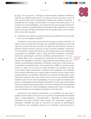 69
A P R E S E N T A Ç Ã O
do jogo a fim de garantir a realização de determinadas atividades matemáticas,
segundo seus objetivos educacionais. As crianças são livres para jogar a partir de
uma estrutura lúdica que foi previamente alterada pelo professor. Entretanto, a
atividade que era um jogo, uma brincadeira no contexto não escolar pode vir a se
constituir em material pedagógico. As crianças brincam com esse jogo somente em
situações escolares e quando proposto pelo professor. Não observamos as crianças
jogarem esse jogo recriado pelo professor fora da situação escolar, como acontece
com o dominó das tabuadas.
6)	 O professor cria e oferece um jogo às crianças que é totalmente novo em função
de um ou mais objetivos educativos.
O professor é tanto autor quanto prescritor do jogo, um jogo matemático. As
regras, assim como toda estrutura lúdica, são concebidas pelo professor a partir das
regras do conhecimento que se constitui em objeto de conhecimento a ensinar. O
professor intervém durante o jogo das crianças, enquanto mediador e interventor,
a fim de garantir o respeito das regras que são forçosamente por ele estabelecidas
e que devem ser respeitadas. Caso as regras não sejam respeitadas e garantidas,
não haverá aprendizagem conforme concebidas aprioristicamente. É o caso
do “Nunca Dez” com a amarração dos canudinhos em montes de dez. As
crianças têm obrigação de aprender o jogo proposto pelo professor, pois ele
implica em aprendizagens obrigatórias. O professor, nesse caso, é criador, prescritor
e controlador da atividade lúdica, como propõe Kamii (1986). É o professor quem
conhece as regras, faz com que as crianças aprendam e as respeitem, que são,
quase sempre, regras matemáticas. O professor tenta estabelecer uma identidade
entre as regras matemáticas com regras de jogo de maneira tal que a criança realize
obrigatoriamente uma atividade matemática no momento de desenvolver o jogo
criado pelo professor. Nesse caso, trata-se muito mais de uma atividade didática
realizada a partir de um material pedagógico, em que as regras são impostas para
garantir a realização de certas atividades matemáticas. O termo jogo ou brincadeira
é aqui empregado sobretudo para lançar as crianças à realização de certas atividades
matemáticas através do material pedagógico proposto pelo mestre, atividade que
não seria realizada sem a mediação do professor ou fora da escola.
Apresenta-se uma pergunta fundamental: na transferência do jogo para o
contexto escolar haveria uma ruptura com os princípios fundamentais da atividade
lúdica: a espontaneidade, a improdutividade, a liberdade? Se existe atividade
matemática nos jogos realizados pelas crianças, tão importantes, segundo os
educadores, atividade que pode ser importante no processo de aprendizagem
da matemática, essa importância pode ser uma justificativa razoável para que o
Esse jogo é descrito
no Caderno Jogos
na Alfabetização
Matemática.
PNAIC_MAT_Apresentaçao_pg001-072.indd 69 25/3/2014 11:18:29
 