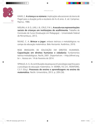 72
A P R E S E N T A Ç Ã O
KAMII, C. A criança e o número: implicações educacionais da teoria de
Piaget para a atuação junto a escolares de 4 a 6 anos. 4. ed. Campinas:
Papirus, 1986.
MOURA, A. B. O.; LINS, J. B.; CRUZ, F. M. L. A escola nas representações
sociais de crianças em instituições de acolhimento. Trabalho de
Conclusão de Curso (Graduação em Pedagogia) – Universidade Federal
de Pernambuco, 2013.
MUNIZ, C. A. Brincar e jogar: enlaces teóricos e metodológicos no
campo da educação matemática. Belo Horizonte: Autêntica, 2010.
REDE BRASILEIRA DE EDUCAÇÃO EM DIREITOS HUMANOS.
Capacitação em direitos humanos e cidadania: fundamentos
teórico-metodológicos. Recife, 2001. Disponível em: <http://dhnet.org.
br>. Acesso em: 14 de fevereiro de 2014.
SPINILLO, A. G. As contribuições da pesquisa em psicologia cognitiva para
a psicologia da educação matemática. In: BORBA, R.E.S.R.; MONTEIRO,
C.E.F. (Org.). Processos de ensino e aprendizagem no ensino da
matemática. Recife: Universitária, 2013. p. 209-236.
PNAIC_MAT_Apresentaçao_pg001-072.indd 72 25/3/2014 11:18:29
 