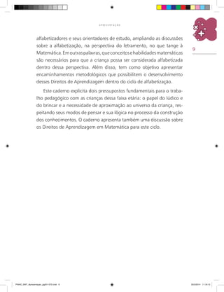 9
A P R E S E N T A Ç Ã O
alfabetizadores e seus orientadores de estudo, ampliando as discussões
sobre a alfabetização, na perspectiva do letramento, no que tange à
Matemática.Emoutraspalavras,queconceitosehabilidadesmatemáticas
são necessários para que a criança possa ser considerada alfabetizada
dentro dessa perspectiva. Além disso, tem como objetivo apresentar
encaminhamentos metodológicos que possibilitem o desenvolvimento
desses Direitos de Aprendizagem dentro do ciclo de alfabetização.
Este caderno explicita dois pressupostos fundamentais para o traba-
lho pedagógico com as crianças dessa faixa etária: o papel do lúdico e
do brincar e a necessidade de aproximação ao universo da criança, res-
peitando seus modos de pensar e sua lógica no processo da construção
dos conhecimentos. O caderno apresenta também uma discussão sobre
os Direitos de Aprendizagem em Matemática para este ciclo.
PNAIC_MAT_Apresentaçao_pg001-072.indd 9 25/3/2014 11:18:15
 