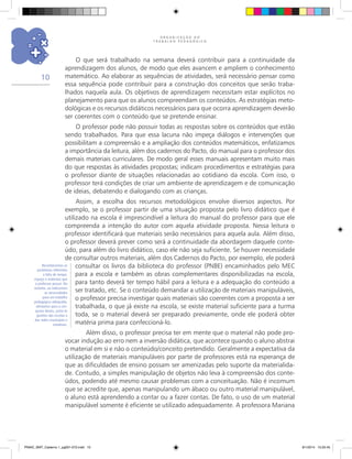 O R G A N I Z A Ç Ã O D O
T R A B A L H O P E D A G Ó G I C O
10
O que será trabalhado na semana deverá contribuir para a continuidade da
aprendizagem dos alunos, de modo que eles avancem e ampliem o conhecimento
matemático. Ao elaborar as sequências de atividades, será necessário pensar como
essa sequência pode contribuir para a construção dos conceitos que serão traba-
lhados naquela aula. Os objetivos de aprendizagem necessitam estar explícitos no
planejamento para que os alunos compreendam os conteúdos. As estratégias meto-
dológicas e os recursos didáticos necessários para que ocorra aprendizagem deverão
ser coerentes com o conteúdo que se pretende ensinar.
O professor pode não possuir todas as respostas sobre os conteúdos que estão
sendo trabalhados. Para que essa lacuna não impeça diálogos e intervenções que
possibilitam a compreensão e a ampliação dos conteúdos matemáticos, enfatizamos
a importância da leitura, além dos cadernos do Pacto, do manual para o professor dos
demais materiais curriculares. De modo geral esses manuais apresentam muito mais
do que respostas às atividades propostas; indicam procedimentos e estratégias para
o professor diante de situações relacionadas ao cotidiano da escola. Com isso, o
professor terá condições de criar um ambiente de aprendizagem e de comunicação
de ideias, debatendo e dialogando com as crianças.
Assim, a escolha dos recursos metodológicos envolve diversos aspectos. Por
exemplo, se o professor partir de uma situação proposta pelo livro didático que é
utilizado na escola é imprescindível a leitura do manual do professor para que ele
compreenda a intenção do autor com aquela atividade proposta. Nessa leitura o
professor identificará que materiais serão necessários para aquela aula. Além disso,
o professor deverá prever como será a continuidade da abordagem daquele conte-
údo, para além do livro didático, caso ele não seja suficiente. Se houver necessidade
de consultar outros materiais, além dos Cadernos do Pacto, por exemplo, ele poderá
consultar os livros da biblioteca do professor (PNBE) encaminhados pelo MEC
para a escola e também as obras complementares disponibilizadas na escola,
para tanto deverá ter tempo hábil para a leitura e a adequação do conteúdo a
ser tratado, etc. Se o conteúdo demandar a utilização de materiais manipuláveis,
o professor precisa investigar quais materiais são coerentes com a proposta a ser
trabalhada, o que já existe na escola, se existe material suficiente para a turma
toda, se o material deverá ser preparado previamente, onde ele poderá obter
matéria prima para confeccioná-lo.
Além disso, o professor precisa ter em mente que o material não pode pro-
vocar indução ao erro nem a inversão didática, que acontece quando o aluno abstrai
o material em si e não o conteúdo/conceito pretendido. Geralmente a expectativa da
utilização de materiais manipuláveis por parte de professores está na esperança de
que as dificuldades de ensino possam ser amenizadas pelo suporte da materialida-
de. Contudo, a simples manipulação de objetos não leva à compreensão dos conte-
údos, podendo até mesmo causar problemas com a conceituação. Não é incomum
que se acredite que, apenas manipulando um ábaco ou outro material manipulável,
o aluno está aprendendo a contar ou a fazer contas. De fato, o uso de um material
manipulável somente é eficiente se utilizado adequadamente. A professora Mariana
Reconhecemos os
problemas referentes
a falta de tempo,
espaço e materiais que
o professor possui. No
entanto, ao indicarmos
as necessidades
para um trabalho
pedagógico adequado,
alertamos para a con-
quista destes, junto às
gestões das escolas e
das redes municipais e
estaduais.
PNAIC_MAT_Caderno 1_pg001-072.indd 10 9/1/2014 15:25:45
 