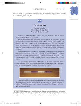 11
O R G A N I Z A Ç Ã O D O
T R A B A L H O P E D A G Ó G I C O
caderno
1
1
Um material manipulável estruturado é aquele fabricado com finalidades didáticas, por exemplo, os blocos lógicos,
o material dourado, o ábaco etc. Materiais manipuláveis não estruturados são aqueles que, embora não tenham sido
fabricados com finalidades didáticas podem ser utilizados para tal, como é o caso do colar de contas.
Fio de contas
Mariana Pellatieri
E.M.E.F. Padre Emílio Miotti
Município de Campinas,SP
Meu nome é Mariana Pellatieri, leciono para uma turma de 1.o
ano do Ensino
Fundamental, composta por 24 alunos.
A minha sala é organizada, geralmente, com as carteiras em círculo e os alunos
sentam de acordo com o planejamento do dia. Acredito que essa disposição, em que
os alunos podem ver uns aos outros, possibilita uma melhor interação, principal-
mente nos momentos de socialização e discussão de ideias. Quando não usamos
essa organização, trabalhamos em grupos ou em duplas, dependendo da proposta de
atividade.
Juntamente com outras professoras de primeiro ano elaboramos uma sequência
de atividades com o fio de contas com o intuito de ser uma transição para o trabalho
com a reta numérica. Nosso objetivo era trabalhar com as ideias de adição e con-
servação a partir de um material manipulável como uma transição para os registros
escritos.
Elaboramos a sequência de atividades com o fio de contas da seguinte forma:
construir com os alunos o fio até o 40 (separando as dezenas por cores); propor al-
guns problemas para serem resolvidos usando o fio de contas.
Arquivodosautores
Pellatieri relata sua experiência com o uso de um material manipulável não estrutu-
rado1
e de simples confecção:
Para iniciar o trabalho eu levei para a sala um fio de contas montado. Mostrei
para os alunos e perguntei: “O que vocês acham que é isso?”. As respostas me surpre-
enderam. Todos tinham alguma ideia sobre o que era aquilo e a discussão foi longe:
Lari: Acho que é um colar.
PNAIC_MAT_Caderno 1_pg001-072.indd 11 9/1/2014 15:25:46
 
