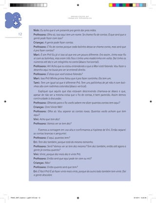 O R G A N I Z A Ç Ã O D O
T R A B A L H O P E D A G Ó G I C O
12
Nick: Eu acho que é um presente pra gente dar pras mães.
Professora: Olha só, isso aqui tem um nome. Se chama fio de contas. O que será que a
gente pode fazer com isso?
Crianças: A gente pode fazer contas.
Professora: É fio de contas porque cada bolinha dessa se chama conta, mas será que
é pra fazer contas?
Mari: É sim Prô! Eu já vi isso só que era um pouco diferente. Era assim...tinha esse fio
aí com as bolinhas, mas eram três fios e tinha uma madeirinha em volta. Daí tinha os
números até dez e um reloginho no canto (ábaco horizontal).
Professora: Ah! Acho que eu estou entendendo o que a Mari está falando. Vou fazer o
desenho aqui na lousa pra ver se entendi direito.
Professora: É disso que você estava falando?
Mari: Isso Prô! Minha prima falou que é pra fazer continha. Ela tem um.
Tami: Tem um igual só que é diferente Prô. Tem uns palitinhos de pé não é com boli-
nhas são com rodinhas coloridas (ábaco vertical).
Expliquei que aquilo que elas estavam descrevendo chamava-se ábaco e que,
apesar de não ser a mesma coisa que o fio de contas, é bem parecido. Assim demos
continuidade à discussão:
Professora: Olhando para o fio vocês sabem me dizer quantas contas tem aqui?
Crianças: Cem! Vinte! Mil!
Professora: Olha só. Vou separar as contas roxas. Quantas vocês acham que tem
aqui?
Vini: Acho que tem dez!
Professora: Vamos ver se tem dez?
Fizemos a contagem em voz alta e confirmamos a hipótese de Vini. Então separei
as contas brancas e perguntei:
Professora: E aqui, quantas tem?
Eri: Tem dez também, porque está do mesmo tamanho.
Professora: Será? Vamos ver se tem dez mesmo? Tem dez também, então até agora a
gente já contou quanto?
Vini: Vinte, porque dez mais dez é vinte Prô.
Professora: Então será que aqui pode ter cem ou mil?
Crianças: Não!
Professora: Então quanto será que tem?
Eri: É fácil Prô! É só fazer vinte mais vinte, porque do outro lado também tem vinte. Daí
a gente descobre.
PNAIC_MAT_Caderno 1_pg001-072.indd 12 9/1/2014 15:25:46
 