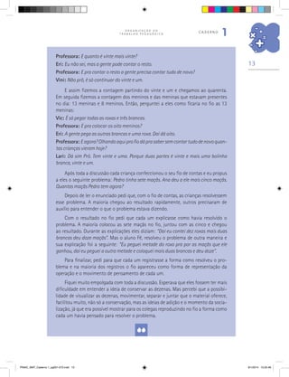 13
O R G A N I Z A Ç Ã O D O
T R A B A L H O P E D A G Ó G I C O
caderno
1
Professora: E quanto é vinte mais vinte?
Eri: Eu não sei, mas a gente pode contar o resto.
Professora: E pra contar o resto a gente precisa contar tudo de novo?
Vini: Não prô, é só continuar do vinte e um.
E assim fizemos a contagem partindo do vinte e um e chegamos ao quarenta.
Em seguida fizemos a contagem dos meninos e das meninas que estavam presentes
no dia: 13 meninas e 8 meninos. Então, perguntei a eles como ficaria no fio as 13
meninas:
Vic: É só pegar todas as roxas e três brancas.
Professora: E pra colocar os oito meninos?
Eri: A gente pega as outras brancas e uma roxa. Daí dá oito.
Professora: Eagora?Olhandoaquiprofiodáprasabersemcontartudodenovoquan-
tas crianças vieram hoje?
Lari: Dá sim Prô. Tem vinte e uma. Porque duas partes é vinte e mais uma bolinha
branca, vinte e um.
Após toda a discussão cada criança confeccionou o seu fio de contas e eu propus
a eles o seguinte problema: Pedro tinha sete maçãs. Ana deu a ele mais cinco maçãs.
Quantas maçãs Pedro tem agora?
Depois de ler o enunciado pedi que, com o fio de contas, as crianças resolvessem
esse problema. A maioria chegou ao resultado rapidamente, outros precisaram de
auxílio para entender o que o problema estava dizendo.
Com o resultado no fio pedi que cada um explicasse como havia resolvido o
problema. A maioria colocou as sete maçãs no fio, juntou com as cinco e chegou
ao resultado. Durante as explicações eles diziam: “Daí eu contei dez roxas mais duas
brancas deu doze maçãs”. Mas o aluno Fê, resolveu o problema de outra maneira e
sua explicação foi a seguinte: “Eu peguei metade do roxo pra por as maçãs que ele
ganhou, daí eu peguei a outra metade e coloquei mais duas brancas e deu doze”.
Para finalizar, pedi para que cada um registrasse a forma como resolveu o pro-
blema e na maioria dos registros o fio apareceu como forma de representação da
operação e o movimento de pensamento de cada um.
Fiquei muito empolgada com toda a discussão. Esperava que eles fossem ter mais
dificuldade em entender a ideia de conservar as dezenas. Mas percebi que a possibi-
lidade de visualizar as dezenas, movimentar, separar e juntar que o material oferece,
facilitou muito, não só a conservação, mas as ideias de adição e o momento da socia-
lização, já que era possível mostrar para os colegas reproduzindo no fio a forma como
cada um havia pensado para resolver o problema.
PNAIC_MAT_Caderno 1_pg001-072.indd 13 9/1/2014 15:25:46
 