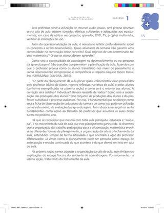 15
O R G A N I Z A Ç Ã O D O
T R A B A L H O P E D A G Ó G I C O
caderno
1
Se o professor prevê a utilização de recursos áudio visuais, será preciso observar
se na sala de aula existem tomadas elétricas suficientes e adequadas aos equipa-
mentos; em caso de utilizar retroprojetor, gravador, DVD, TV, projetor multimídia,
verificar as condições de uso.
Além da operacionalização da aula, é necessário refletir profundamente sobre
os conceitos a serem desenvolvidos. Quais atividades da semana irão garantir uma
continuidade na construção desse conceito? Qual objetivo de um determinado tó-
pico matemático? O que os alunos devem aprender?
Como será a continuidade da abordagem no desenvolvimento ou no percurso
da aprendizagem? São questões que permeiam a planificação da aula, fazendo com
que o professor preveja como os alunos transitarão nos níveis de pensamento e
como desenvolverão compreensão e competência a respeito daquele tópico traba-
lho. (SERRAZINA; OLIVEIRA, 2010).
Faz parte do planejamento da aula prever quais instrumentos serão produzidos
pelo professor (diário de classe, registro reflexivo, narrativa de aula) e pelos alunos
(conforme exemplificado na próxima seção) e como será o retorno aos alunos. A
correção será coletiva? Individual? Haverá reescrita de textos? Como será a sociali-
zação das produções dos alunos? Esse conjunto de produções dos alunos e do pro-
fessor subsidiará o processo avaliativo. Por isso, é fundamental que se planeje como
será a ficha de observação de cada aluno da turma e de como isso pode ser utilizado
como instrumento de avaliação das aprendizagens. Além disso, esses registros serão
fundamentais como apoio ao trabalho do professor que assumirá as aulas dessa
turma no próximo ano.
Há que se considerar que mesmo com toda aula planejada, estudada e “cuida-
da”, é no movimento da sala de aula que esse planejamento ganha vida. Já dissemos
que a organização do trabalho pedagógico para a alfabetização matemática envol-
ve as diferentes formas de planejamento, a organização da sala e o fechamento da
aula, entendidos sempre de forma articulada e que orientam a ação do professor
alfabetizador. Já vimos como o planejamento pode ser pensado como espaço de
antecipação e revisão continuada do que acontece e do que deverá ser feito em sala
de aula.
Na próxima seção vamos abordar a organização da sala de aula, com ênfase nas
implicações do espaço físico e do ambiente de aprendizagem. Posteriormente, na
última seção, trataremos do fechamento da aula.
PNAIC_MAT_Caderno 1_pg001-072.indd 15 9/1/2014 15:25:47
 