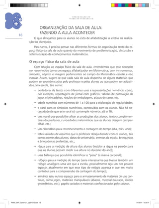 O R G A N I Z A Ç Ã O D O
T R A B A L H O P E D A G Ó G I C O
16
Organização da sala de aula:
fazendo a aula acontecer
O que almejamos para os alunos no ciclo de alfabetização se efetiva na realiza-
ção do planejado.
Para tanto, é preciso pensar nas diferentes formas de organização tanto do es-
paço físico da sala de aula quanto do movimento de problematização, discussão e
sistematização de conhecimentos matemáticos.
O espaço físico da sala de aula
Com relação ao espaço físico da sala de aula, entendemos que esse necessite
ser reconhecido como um espaço alfabetizador em Matemática, com instrumentos,
símbolos, objetos e imagens pertencentes ao campo da Matemática escolar e não
escolar. Assim, sugere-se que cada sala de aula disponha de alguns materiais que
podem ser providenciados pelo professor e pelos alunos ou que podem ser adquiri-
dos pela escola, tais como:
portadores de textos com diferentes usos e representações numéricas como,•	
por exemplo, reportagens de jornal com gráficos, tabelas de pontuação de
jogos e brincadeiras, rótulos de embalagens, placas de carro, etc.
tabela numérica com números de 1 a 100 para a exploração de regularidades;•	
o varal com os símbolos numéricos, construídos com os alunos. Não há ne-•	
cessidade de que este varal só contemple números até o 10;
um mural que possibilite afixar as produções dos alunos, textos complemen-•	
tares do professor, curiosidades matemáticas que os alunos desejem compar-
tilhar, etc.;
um calendário para reconhecimento e contagem do tempo (dia, mês, ano);•	
listas variadas de assuntos que o professor deseja discutir com os alunos, tais•	
como: nomes dos alunos, datas de aniversário, eventos da escola, brinquedos
e brincadeiras preferidas, etc.;
régua para a medição de altura dos alunos (instalar a régua na parede para•	
que os alunos possam medir sua altura no decorrer do ano);
uma balança que possibilite identificar o “peso” (a massa corporal);•	
relógios para a medição do tempo (seria interessante que tivesse também um•	
relógio analógico uma vez que a escola, possivelmente seja um dos poucos
espaços atualmente em que esse tipo de relógio apareça e que em muito
contribui para a compreensão da contagem do tempo);
armários e/ou outros espaços para o armazenamento de materiais de uso con-•	
tínuo, como jogos, materiais manipuláveis (ábacos, material dourado, sólidos
geométricos, etc.), papéis variados e materiais confeccionados pelos alunos.
PNAIC_MAT_Caderno 1_pg001-072.indd 16 9/1/2014 15:25:47
 