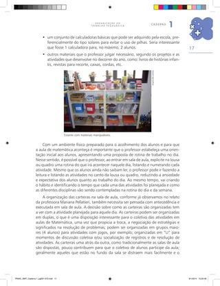 17
O R G A N I Z A Ç Ã O D O
T R A B A L H O P E D A G Ó G I C O
caderno
1
Estante com materiais manipuláveis.
Com um ambiente físico preparado para o acolhimento dos alunos e para que
a aula de matemática aconteça é importante que o professor estabeleça uma orien-
tação inicial aos alunos, apresentando uma proposta de rotina de trabalho no dia.
Nesse sentido, é possível que o professor, ao entrar em sala de aula, explicite na lousa
ou quadro uma rotina do que irá acontecer naquele dia, listando e numerando cada
atividade. Mesmo que os alunos ainda não saibam ler, o professor pode ir fazendo a
leitura e listando as atividades no canto da lousa ou quadro, reduzindo a ansiedade
e expectativa dos alunos quanto ao trabalho do dia. Ao mesmo tempo, vai criando
o hábito e identificando o tempo que cada uma das atividades foi planejada e como
as diferentes disciplinas vão sendo contempladas na rotina do dia e da semana.
A organização das carteiras na sala de aula, conforme já observamos no relato
da professora Mariana Pellatieri, também necessita ser pensada com antecedência e
executada em sala de aula. A decisão sobre como as carteiras são organizadas tem
a ver com a atividade planejada para aquele dia. As carteiras podem ser organizadas
em duplas, o que é uma disposição interessante para o coletivo das atividades em
aulas de Matemática, uma vez que propicia a troca, a negociação de estratégias e
significados na resolução de problemas; podem ser organizadas em grupos maio-
res (4 alunos) para atividades com jogos, por exemplo; organizadas em “U” para
momentos de discussão coletiva e/ou socialização de registros e de resolução de
atividades. As carteiras uma atrás da outra, como tradicionalmente as salas de aula
são dispostas, pouco contribuem para que o coletivo de alunos participe da aula;
geralmente aqueles que estão no fundo da sala se distraem mais facilmente e o
Arquivodosautores
um conjunto de calculadoras básicas que pode ser adquirido pela escola, pre-•	
ferencialmente do tipo solares para evitar o uso de pilhas. Seria interessante
que fosse 1 calculadora para, no máximo, 2 alunos.
outros materiais que o professor julgar necessário, segundo os projetos e as•	
atividades que desenvolve no decorrer do ano, como: livros de histórias infan-
tis, revistas para recorte, caixas, cordas, etc.
PNAIC_MAT_Caderno 1_pg001-072.indd 17 9/1/2014 15:25:48
 