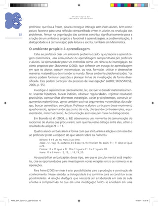 O R G A N I Z A Ç Ã O D O
T R A B A L H O P E D A G Ó G I C O
18
professor, que fica à frente, pouco consegue interagir com esses alunos, bem como
pouco favorece para uma reflexão compartilhada entre os alunos na resolução dos
problemas. Pensar na organização das carteiras contribui significativamente para a
criação de um ambiente propício e favorável à aprendizagem, à problematização, à
dialogicidade e à comunicação pela leitura e escrita, também em Matemática.
O ambiente propício à aprendizagem
Cabe ao professor criar um ambiente problematizador que propicie a aprendiza-
gem matemática, uma comunidade de aprendizagem compartilhada por professor
e alunos. Tal comunidade pode ser entendida como um cenário de investigação, tal
como proposto por Skovsmose (2000), que defende um espaço de aprendizagem
em que os alunos possam matematizar, ou seja, formular, criticar e desenvolver
maneiras matemáticas de entender o mundo. Nesse ambiente problematizador, “os
alunos podem formular questões e planejar linhas de investigação de forma diver-
sificada. Eles podem participar do processo de investigação” (ALRO; SKOVSMOSE,
2006, p. 55).
Investigar é experimentar coletivamente, ler, escrever e discutir matematicamen-
te, levantar hipóteses, buscar indícios, observar regularidades, registrar resultados
provisórios, compartilhar diferentes estratégias, variar procedimentos, construir ar-
gumentos matemáticos, como também ouvir os argumentos matemáticos dos cole-
gas, buscar generalizar, conceituar. Professor e alunos participam desse movimento
questionando, apresentando seu ponto de vista, oferecendo contraexemplos, argu-
mentando, matematizando. A comunicação acontece por meio da dialogicidade.
Em Boavida et al. (2008, p. 62) observamos um momento de comunicação do
raciocínio de alunos que procuraram, sem que houvesse diálogo entre eles, obter o
resultado da adição 9 + 11.
Quatro alunos verbalizaram a forma com que efetuaram a adição e com isso dão
ao professor pistas a respeito do que sabem sobre os números:
Bárbara: 9 e 9 são 18, mais 2 são vinte.
Adão: 7 e 7 são 14, portanto, 8 e 8 são 16, 9 e 9 seriam 18, assim, 9 + 11 deve ser igual
a 20.
Cristina: 11 e 11 igual a 22. 10 e 11 igual a 21. 9 e 11 igual a 20.
Joana: 11 e 9 mais – 12, 13, ....18, 19, 20.
Ao possibilitar verbalizações desse tipo, em que o cálculo mental está implíci-
to, cria-se oportunidades para investigarem novas relações entre os números e as
operações.
Para Freire (2005) ensinar é criar possibilidades para a produção e construção de
conhecimento. Nesse sentido, a dialogicidade é o caminho para se constituir essas
possibilidades. A relação dialógica que necessita ser estabelecida em sala de aula
envolve a compreensão de que em uma investigação todos se envolvem em uma
PNAIC_MAT_Caderno 1_pg001-072.indd 18 9/1/2014 15:25:48
 