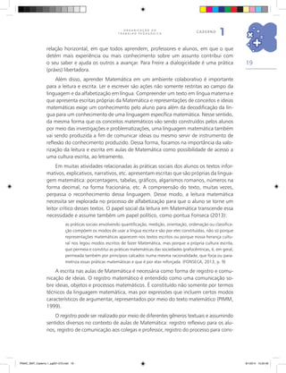 19
O R G A N I Z A Ç Ã O D O
T R A B A L H O P E D A G Ó G I C O
caderno
1
relação horizontal, em que todos aprendem, professores e alunos, em que o que
detém mais experiência ou mais conhecimento sobre um assunto contribui com
o seu saber e ajuda os outros a avançar. Para Freire a dialogicidade é uma prática
(práxis) libertadora.
Além disso, aprender Matemática em um ambiente colaborativo é importante
para a leitura e escrita. Ler e escrever são ações não somente restritas ao campo da
linguagem e da alfabetização em língua. Compreender um texto em língua materna e
que apresenta escritas próprias da Matemática e representações de conceitos e ideias
matemáticas exige um conhecimento pelo aluno para além da decodificação da lín-
gua para um conhecimento de uma linguagem específica matemática. Nesse sentido,
da mesma forma que os conceitos matemáticos vão sendo construídos pelos alunos
por meio das investigações e problematizações, uma linguagem matemática também
vai sendo produzida a fim de comunicar ideias ou mesmo servir de instrumento de
reflexão do conhecimento produzido. Dessa forma, focamos na importância da valo-
rização da leitura e escrita em aulas de Matemática como possibilidade de acesso a
uma cultura escrita, ao letramento.
Em muitas atividades relacionadas às práticas sociais dos alunos os textos infor-
mativos, explicativos, narrativos, etc. apresentam escritas que são próprias da lingua-
gem matemática: porcentagens, tabelas, gráficos, algarismos romanos, números na
forma decimal, na forma fracionária, etc. A compreensão do texto, muitas vezes,
perpassa o reconhecimento dessa linguagem. Desse modo, a leitura matemática
necessita ser explorada no processo de alfabetização para que o aluno se torne um
leitor crítico desses textos. O papel social da leitura em Matemática transcende essa
necessidade e assume também um papel político, como pontua Fonseca (2013):
as práticas sociais envolvendo quantificação, medição, orientação, ordenação ou classifica-
ção compõem os modos de usar a língua escrita e são por eles constituídas, não só porque
representações matemáticas aparecem nos textos escritos ou porque nossa herança cultu-
ral nos legou modos escritos de fazer Matemática, mas porque a própria cultura escrita,
que permeia e constitui as práticas matemáticas das sociedades grafocêntricas, é, em geral,
permeada também por princípios calcados numa mesma racionalidade, que forja ou para-
metriza essas práticas matemáticas e que é por elas reforçada. (FONSECA, 2013, p. 9)
A escrita nas aulas de Matemática é necessária como forma de registro e comu-
nicação de ideias. O registro matemático é entendido como uma comunicação so-
bre ideias, objetos e processos matemáticos. É constituído não somente por termos
técnicos da linguagem matemática, mas por expressões que incluem certos modos
característicos de argumentar, representados por meio do texto matemático (PIMM,
1999).
O registro pode ser realizado por meio de diferentes gêneros textuais e assumindo
sentidos diversos no contexto de aulas de Matemática: registro reflexivo para os alu-
nos, registro de comunicação aos colegas e professor, registro do processo para cons-
PNAIC_MAT_Caderno 1_pg001-072.indd 19 9/1/2014 15:25:48
 