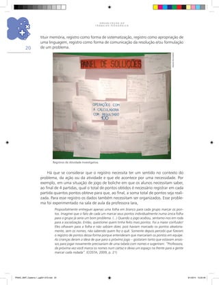 O R G A N I Z A Ç Ã O D O
T R A B A L H O P E D A G Ó G I C O
20
Há que se considerar que o registro necessita ter um sentido no contexto do
problema, da ação ou da atividade e que ele acontece por uma necessidade. Por
exemplo, em uma situação de jogo de boliche em que os alunos necessitam saber,
ao final de 4 partidas, qual o total de pontos obtidos é necessário registrar em cada
partida quantos pontos obteve para que, ao final, a soma total de pontos seja reali-
zada. Para esse registro os dados também necessitam ser organizados. Esse proble-
ma foi experimentado na sala de aula da professora Iara,
Propositalmente entreguei apenas uma folha em branco para cada grupo marcar os pon-
tos. Imaginei que o fato de cada um marcar seus pontos individualmente numa única folha
para o grupo já seria um bom problema. (...) Quando o jogo acabou, sentamo-nos em roda
para a socialização. Então, questionei quem tinha feito mais pontos. Foi a maior confusão!
Eles olhavam para a folha e não sabiam dizer, pois haviam marcado os pontos aleatoria-
mente, sem os nomes, não sabendo quem fez o quê. Somente depois percebi que fizeram
o registro de pontos dessa forma porque entenderam que marcariam os pontos em equipe.
As crianças deram a ideia de que para o próximo jogo – gostaram tanto que estavam ansio-
sos para jogar novamente precisariam de uma tabela com nomes e sugeriram: “Professora,
da próxima vez você marca os nomes num cartaz e deixa um espaço na frente para a gente
marcar cada rodada”. (COSTA, 2009, p. 21)
tituir memória, registro como forma de sistematização, registro como apropriação de
uma linguagem, registro como forma de comunicação da resolução e/ou formulação
de um problema.
Registros de Atividade Investigativa.
Arquivodosautores
PNAIC_MAT_Caderno 1_pg001-072.indd 20 9/1/2014 15:25:49
 