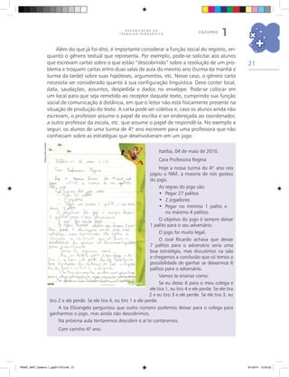 21
O R G A N I Z A Ç Ã O D O
T R A B A L H O P E D A G Ó G I C O
caderno
1
Além do que já foi dito, é importante considerar a função social do registro, en-
quanto o gênero textual que representa. Por exemplo, pode-se solicitar aos alunos
que escrevam cartas sobre o que estão “descobrindo” sobre a resolução de um pro-
blema e troquem cartas entre duas salas de aula do mesmo ano (turma da manhã e
turma da tarde) sobre suas hipóteses, argumentos, etc. Nesse caso, o gênero carta
necessita ser considerado quanto à sua configuração linguística. Deve conter local,
data, saudações, assuntos, despedida e dados no envelope. Pode-se colocar em
um local para que seja remetido ao receptor daquele texto, cumprindo sua função
social de comunicação à distância, em que o leitor não está fisicamente presente na
situação de produção do texto. A carta pode ser coletiva e, caso os alunos ainda não
escrevam, o professor assume o papel de escriba e ser endereçada ao coordenador,
a outro professor da escola, etc. que assume o papel de respondê-la. No exemplo a
seguir, os alunos de uma turma de 4.º ano escrevem para uma professora que não
conheciam sobre as estratégias que desenvolveram em um jogo:
Itatiba, 04 de maio de 2010.
Cara Professora Regina
Hoje a nossa turma do 4.º ano nós
jogou o NIM, a maioria de nós gostou
do jogo.
As regras do jogo são:
•	 Pegar 27 palitos
•	 2 jogadores
•	 Pegar no mínimo 1 palito e
no máximo 4 palitos.
O objetivo do jogo é sempre deixar
1 palito para o seu adversário.
O jogo foi muito legal.
O José Ricardo achava que deixar
7 palitos para o adversário seria uma
boa estratégia, mas discutimos na sala
e chegamos a conclusão que só temos a
possibilidade de ganhar se deixarmos 6
palitos para o adversário.
Vamos te ensinar como:
Se eu deixo 6 para o meu colega e
ele tira 1, eu tiro 4 e ele perde. Se ele tira
2 e eu tiro 3 e ele perde. Se ele tira 3, eu
tiro 2 e ele perde. Se ele tira 4, eu tiro 1 e ele perde.
A tia Elizangela perguntou que outro número podemos deixar para o colega para
ganharmos o jogo, mas ainda não descobrimos.
Na próxima aula tentaremos descobrir e aí te contaremos.
Com carinho 4.º ano.
Arquivodosautores
PNAIC_MAT_Caderno 1_pg001-072.indd 21 9/1/2014 15:25:52
 