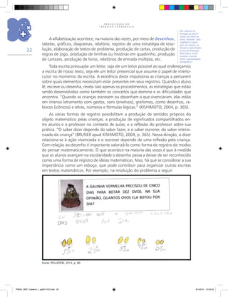O R G A N I Z A Ç Ã O D O
T R A B A L H O P E D A G Ó G I C O
22
Fonte: PELLATIERI, 2013, p. 80.
A alfabetização acontece, na maioria das vezes, por meio de desenhos,
tabelas, gráficos, diagramas, relatório, registro de uma estratégia de reso-
lução, elaboração de textos de problema, produção de cartas, produção de
regras de jogo, produção de tirinhas ou histórias em quadrinho, produção
de cartazes, produção de livros, relatórios de entrada múltipla, etc.
Toda escrita pressupõe um leitor, seja ele um leitor possível ao qual endereçamos
a escrita de nosso texto, seja ele um leitor presencial que assume o papel de interlo-
cutor no momento da escrita. A existência deste impulsiona as crianças a pensarem
sobre quais elementos necessitam estar presentes em seus registros. Quando o aluno
lê, escreve ou desenha, revela não apenas os procedimentos, as estratégias que estão
sendo desenvolvidas como também os conceitos que domina e as dificuldades que
encontra. “Quando as crianças escrevem ou desenham o que vivenciaram, elas estão
em intenso letramento com gestos, sons (enativos), grafismos, como desenhos, ra-
biscos (icônicos) e letras, números e fórmulas lógicas.” (KISHIMOTO, 2004, p. 365).
As várias formas de registro possibilitam a produção de sentidos próprios do
objeto matemático pelas crianças; a produção de significados compartilhados en-
tre alunos e o professor no contexto de aulas; e a reflexão do professor sobre sua
prática. “O saber dizer depende do saber fazer, e o saber escrever, do saber interio-
rizado da criança” (BRUNER apud KISHIMOTO, 2004, p. 365). Nessa direção, o dizer
relaciona-se à ação vivenciada e o escrever depende de uma reflexão pela criança.
Com relação ao desenho é importante valorizá-lo como forma de registro de modos
de pensar matematicamente. O que acontece na maioria das vezes é que à medida
que os alunos avançam na escolaridade o desenho passa a deixar de ser reconhecido
como uma forma de registro de ideias matemáticas. Mas, há que se considerar a sua
importância como um esboço, que pode contribuir para organizar outras escritas
em textos matemáticos. Por exemplo, na resolução do problema a seguir:
Nos cadernos de
formação do PACTO
iremos nos referir ao
termo “desenho” para
simplificar a lingua-
gem. No entanto, na
literatura especializada
da área de Educação
Matemática, encon-
traremos o uso do
termo “representações
pictográficas”.
PNAIC_MAT_Caderno 1_pg001-072.indd 22 9/1/2014 15:25:52
 