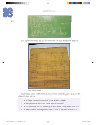 O R G A N I Z A Ç Ã O D O
T R A B A L H O P E D A G Ó G I C O
24
Ou o registro na tabela, do que aconteceu em um jogo de bolinhas de gude.
Fonte: PEREIRA, 2009, p. 51.
Nessa tabela, várias problematizações podem ser realizadas, como as propostas
pela professora Márcia:
1.	 Se o Thiago ganhasse um ponto, o que teria acontecido?
2.	 Se o Roger tivesse tirado um, o que teria acontecido?
3.	 Se todos tivessem tirado o número igual de bolinhas, o que teria acontecido?
4.	 Se a Prof.ª Márcia tivesse ganhado dois pontos, o que teria acontecido?
Arquivodosautores
PNAIC_MAT_Caderno 1_pg001-072.indd 24 9/1/2014 15:25:56
 