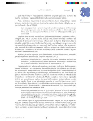 25
O R G A N I Z A Ç Ã O D O
T R A B A L H O P E D A G Ó G I C O
caderno
1
Esse movimento de resolução dos problemas proposto possibilita a análise do
que foi registrado e a possibilidade de mudanças nos dados da tabela.
Para a análise do movimento de pensamento dos alunos pelo professor e pelos
próprios alunos tem se mostrado favorável o relatório de entrada múltipla, que se-
gundo Powell e Bairral (2006),
é um veículo para refletir e construir imagens de uma determinada parte da Matemática e
um meio de registro, em prosa, de múltiplas versões das reflexões em determinada tarefa.
Alunos criam esse veículo pessoal e reflexivo ao dividir uma folha de papel em três seções
iguais. (p.79)
Segundo estes autores na 1.ª coluna apresenta-se um texto – problema, notícia,
imagem, etc.; na 2.ª coluna o aluno produz uma primeira reflexão e tentativa de
resolução. O professor intervém nessa reflexão com o objetivo de problematizar a
solução, propondo novas reflexões ou chamando a atenção para o aprimoramento
da resposta (contraexemplos, por exemplo). Na 3.ª coluna o aluno refaz a sua solu-
ção, responde às problematizações do professor e depura a solução anteriormente
apresentada. Um exemplo de entrada múltipla pode ser observado na seção seguin-
te sobre o fechamento da aula.
A produção de tais registros, principalmente no ciclo de alfabetização, vem sem-
pre acompanhada da oralidade. Segundo Nacarato (2012),
a oralidade é imprescindível para a elaboração conceitual em Matemática, por colocar em
movimento a circulação de significações em sala de aula, possibilitando a apropriação de
um vocabulário matemático, além de modos de argumentação (p.11)
Nas atividades em sala de aula os alunos participam oralmente da leitura cole-
tiva de problemas com o professor, da manifestação de estratégias e procedimen-
tos de resolução, levantamento de hipóteses e argumentações, para complementar
ou refutar uma argumentação de um colega, na manifestação dos seus modos de
pensar matematicamente. A comunicação oral possibilita uma maior interatividade
entre alunos e professor em sala de aula. Muitas vezes é no momento da exposição
oral de um raciocínio que o aluno toma consciência sobre o seu modo de pensar,
correto ou não. Dessa forma, a oralidade necessita ser reconhecida como um regis-
tro de resolução do problema e considerada como instrumento importante para a
elaboração escrita. Nacarato (2012) aponta que existem dois tipos de comunicação
oral que podem ocorrer na sala de aula:
uma que precede qualquer processo de escrita e outra decorrente da escrita. A segunda é
a mais utilizada nas práticas de ensino de Matemática, principalmente as que são pautadas
na resolução de problemas e/ou investigações matemáticas: inicialmente os alunos produ-
zem em pequenos grupos e, num momento posterior, socializam com os colegas da
classe suas estratégias de resolução (p.24).
Nem sempre captar os registros orais é uma tarefa simples. Por isso, é importan-
te que o professor disponha de recursos tecnológicos para facilitar na produção de
registros. Câmeras de vídeo, gravadores, câmeras fotográficas digitais ou um cader-
no de anotações para os registros rápidos, em sala de aula – esses são instrumentos
PNAIC_MAT_Caderno 1_pg001-072.indd 25 9/1/2014 15:25:56
 