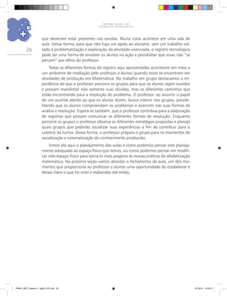 O R G A N I Z A Ç Ã O D O
T R A B A L H O P E D A G Ó G I C O
26
que deveriam estar presentes nas escolas. Muita coisa acontece em uma sala de
aula. Dessa forma, para que não haja um apelo ao ativismo, sem um trabalho vol-
tado à problematização e exploração da atividade vivenciada, o registro tecnológico
pode ser uma forma de envolver os alunos na ação e possibilitar que essas não “se
percam” aos olhos do professor.
Todas as diferentes formas de registro aqui apresentadas acontecem em meio a
um ambiente de mediação pelo professor e alunos quando esses se encontram em
atividades de produção em Matemática. No trabalho em grupo destacamos a im-
portância de que o professor percorra os grupos para que os alunos sejam ouvidos
e possam manifestar não somente suas dúvidas, mas os diferentes caminhos que
estão encontrando para a resolução do problema. O professor, ao assumir o papel
de um ouvinte atento ao que os alunos dizem, busca intervir nos grupos, possibi-
litando que os alunos compreendam os problemas e avancem nas suas formas de
análise e resolução. Espera-se também, que o professor contribua para a elaboração
de registros que possam comunicar as diferentes formas de resolução. Enquanto
percorre os grupos o professor observa as diferentes estratégias propostas e planeja
quais grupos que poderão socializar suas experiências a fim de contribuir para o
coletivo da turma. Dessa forma, o professor prepara o grupo para os momentos de
socialização e sistematização do conhecimento produzido.
Vimos até aqui o planejamento das aulas e como podemos pensar este planeja-
mento adequado ao espaço físico que temos, ou como podemos pensar em modifi-
car este espaço físico para torná-lo mais propício às nossas práticas de alfabetização
matemática. Na próxima seção vamos abordar o fechamento da aula, um dos mo-
mentos que proporciona ao professor e alunos uma oportunidade de estabelecer e
deixar claro o que foi visto e elaborado até então.
PNAIC_MAT_Caderno 1_pg001-072.indd 26 9/1/2014 15:25:57
 