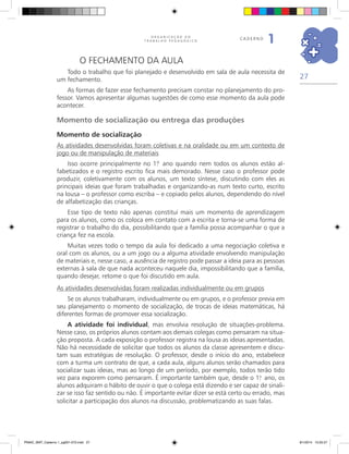 27
O R G A N I Z A Ç Ã O D O
T R A B A L H O P E D A G Ó G I C O
caderno
1
O fechamento da aula
Todo o trabalho que foi planejado e desenvolvido em sala de aula necessita de
um fechamento.
As formas de fazer esse fechamento precisam constar no planejamento do pro-
fessor. Vamos apresentar algumas sugestões de como esse momento da aula pode
acontecer.
Momento de socialização ou entrega das produções
Momento de socialização
As atividades desenvolvidas foram coletivas e na oralidade ou em um contexto de
jogo ou de manipulação de materiais
Isso ocorre principalmente no 1.º ano quando nem todos os alunos estão al-
fabetizados e o registro escrito fica mais demorado. Nesse caso o professor pode
produzir, coletivamente com os alunos, um texto síntese, discutindo com eles as
principais ideias que foram trabalhadas e organizando-as num texto curto, escrito
na lousa – o professor como escriba – e copiado pelos alunos, dependendo do nível
de alfabetização das crianças.
Esse tipo de texto não apenas constitui mais um momento de aprendizagem
para os alunos, como os coloca em contato com a escrita e torna-se uma forma de
registrar o trabalho do dia, possibilitando que a família possa acompanhar o que a
criança fez na escola.
Muitas vezes todo o tempo da aula foi dedicado a uma negociação coletiva e
oral com os alunos, ou a um jogo ou a alguma atividade envolvendo manipulação
de materiais e, nesse caso, a ausência de registro pode passar a ideia para as pessoas
externas à sala de que nada aconteceu naquele dia, impossibilitando que a família,
quando desejar, retome o que foi discutido em aula.
As atividades desenvolvidas foram realizadas individualmente ou em grupos
Se os alunos trabalharam, individualmente ou em grupos, e o professor previa em
seu planejamento o momento de socialização, de trocas de ideias matemáticas, há
diferentes formas de promover essa socialização.
A atividade foi individual, mas envolvia resolução de situações-problema.
Nesse caso, os próprios alunos contam aos demais colegas como pensaram na situa-
ção proposta. A cada exposição o professor registra na lousa as ideias apresentadas.
Não há necessidade de solicitar que todos os alunos da classe apresentem e discu-
tam suas estratégias de resolução. O professor, desde o início do ano, estabelece
com a turma um contrato de que, a cada aula, alguns alunos serão chamados para
socializar suas ideias, mas ao longo de um período, por exemplo, todos terão tido
vez para exporem como pensaram. É importante também que, desde o 1.o
ano, os
alunos adquiram o hábito de ouvir o que o colega está dizendo e ser capaz de sinali-
zar se isso faz sentido ou não. É importante evitar dizer se está certo ou errado, mas
solicitar a participação dos alunos na discussão, problematizando as suas falas.
PNAIC_MAT_Caderno 1_pg001-072.indd 27 9/1/2014 15:25:57
 