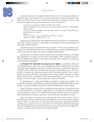 O R G A N I Z A Ç Ã O D O
T R A B A L H O P E D A G Ó G I C O
28
Veja o exemplo de um contexto de sala de aula do 2.o
ano, no qual os alunos de
posse de régua, fita métrica, trena e outros instrumentos estavam realizando me-
dições. Um dos alunos, ao ver a colega mostrando para a professora como a mãe
costureira media a cintura das pessoas com uma fita métrica, diz:
Giovani: Pro, eu também sei medir. Vou medir com a caneta.
[Nesse momento ele mostra uma caneta e um caderno para a professora – chamada pelos
alunos de ‘pro’].
Professora: O Giovani está dizendo que consegue medir com a caneta. Vocês acham que é
possível medir com a caneta?
Alunos: sim.
Professora: Giovani, o que você gostaria de medir com a caneta?
Giovani: uma folha... (BAGNE, 2012, p. 117).
Observe que a fala do aluno tem importância para a professora e, prevendo que
nem todos tinham ouvido sua intervenção, ela convida a turma para participar da
discussão, problematizando:
“Vocês acham que é possível medir com a caneta?”. Como a autora relata em seu
trabalho, imediatamente os alunos se mobilizaram para resolver o problema posto:
como medir com um objeto que não é a unidade padronizada?
Se essa não é uma prática usual em sala de aula, os alunos demoram um tempo
para aprender a se engajar nas discussões que emergem. Daí a importância do pro-
fessor problematizar as falas e, em muitos momentos, fazer mesmo uma síntese do
que já foi dito ou realizado.
A atividade foi realizada em grupo ou em dupla e o professor previa em
seu planejamento o momento de socialização das ideias matemáticas. Durante a
realização das atividades propostas, o professor deve ter circulado pelos grupos e
já identificado as diferentes resoluções ou respostas dadas pelos alunos. Ao acom-
panhar os grupos ele selecionou quais discutir. Ele pode escolher três ou quatro
duplas ou grupos para fazer a exposição, procurando escolher respostas ou estra-
tégias diferenciadas, começando pelas menos elaboradas, visto que essas é que
gerarão maior discussão. O grupo elege um relator do trabalho.
É importante que a cada apresentação seja aberto o espaço para debate e dis-
cussão das respostas apresentadas. Quando o professor é problematizador em sala
de aula, os alunos também aprendem a formular boas perguntas aos colegas.
Como já foi dito anteriormente, o professor precisa valorizar as falas dos alunos
e as inconsistências ou respostas inadequadas ou incompletas, remetendo-as para
a turma discutir. Se houver um ambiente de respeito pela fala dos alunos, eles não
terão dificuldades em expor suas ideias, mesmo que elas não estejam corretas.
Cabe ao professor organizar esse momento de forma que os alunos não se
desmobilizem para o que está sendo apresentado nem que a discussão se alongue
demais. Assim, se constatar que não está ocorrendo avanço das ideias, formular
questões que ajudem os alunos a avançarem. A narrativa da professora Elizangela
da Silva Galvão apresenta o desenvolvimento de uma aula que ilustra o trabalho em
grupos e a postura do professor durante esta dinâmica.
PNAIC_MAT_Caderno 1_pg001-072.indd 28 9/1/2014 15:25:57
 
