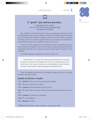 29
O R G A N I Z A Ç Ã O D O
T R A B A L H O P E D A G Ó G I C O
caderno
1
O “girafo” que adorava gravatas...
Elizangela da Silva Galvão
E.M.E.B. Prof.ª Maria Gemma Rela Reinaldo
Município de Itatiba/SP
2
GWINNER, Patricia. “Pobremas”: enigmas matemáticos 1. Petrópolis: Vozes, 1992.
Hemengardos é um “girafo”. Ele adora gravatas-borboleta. Diz que elas
valorizam seu pescoço. Hemengardos tem vinte e uma gravatas lisas, quinze
de bolinhas, trinta e quatro listradas, oito de estampados diversos, dezesseis
floridas e trinta cachecóis. Quantas gravatas Hemengardos têm?
Trago um episódio dos momentos de mediação e diálogo entre mim e os alunos
enquanto resolviam a tarefa.
Episódio de Marcelo e Leandro
T 01 – Marcelo: Prô, é só pra contar esse aqui de gravatas?
T 02 – P: O que o problema quer saber?
T 03 – Leandro: Quantas gravatas ele tem no total!
T 04 – P: Vocês acham que é para contar só as gravatas, ou as gravatas e os cache-
cóis?
T 05 – Leandro: As gravatas e os cachecóis.
T 06 – P: E você, Marcelo?
T 07 – Marcelo: Também!
Meu propósito nessa tarefa era que os alunos conseguissem analisar, por meio
de estratégias pessoais, visto não saberem o algoritmo da adição, quais informações
seriam necessárias para resolver o problema proposto. Os alunos foram agrupados
em duplas, sendo que o critério de agrupamento foi juntar alunos em níveis próximos
de aprendizagem para que um pudesse contribuir com o outro.
A leitura inicial foi realizada de forma coletiva, sempre com pausas para que os
alunos tirassem suas dúvidas no que se refere tanto aos aspectos linguísticos quanto
aos aspectos matemáticos; em seguida, os grupos se debruçaram na tarefa, a fim de
resolvê-la.
A situação proposta foi adaptada de Gwinner (1992, p.22)2
PNAIC_MAT_Caderno 1_pg001-072.indd 29 9/1/2014 15:25:57
 