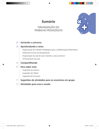 Sumário
ORGANIZAÇÃO DO
TRABALHO PEDAGÓGICO
05	 Iniciando a conversa
06	 Aprofundando o tema
	 Organização do Trabalho Pedagógico para a Alfabetização Matemática
Diferentes formas de planejamento
Organização da sala de aula: fazendo a aula acontecer
O fechamento da aula
42	 Compartilhando
67	 Para saber mais
	 Sugestões de Leituras
	 Sugestões de Vídeos
	 Sugestão de Entrevista
71	 Sugestões de atividades para os encontros em grupo
72	 Atividades para casa e escola
PNAIC_MAT_Caderno 1_pg001-072.indd 3 9/1/2014 15:25:44
 