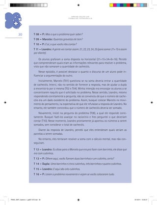 O R G A N I Z A Ç Ã O D O
T R A B A L H O P E D A G Ó G I C O
30 T 08 – P: Mas o que o problema quer saber?
T 09 – Marcelo: Quantas gravatas ele tem?
T 10 – P: E aí, o que vocês irão contar?
T 11 – Leandro: Agentevaicontarassim:21,22,23,24,25(parasomar21+15eassim
por diante).
Os alunos grafaram a soma disposta na horizontal (21+15+34+8+16). Percebi
que compreenderam quais eram as informações relevantes para resolver o problema,
visto que não somaram a quantidade de cachecóis.
Nesse episódio, é possível destacar o quanto o discurso de um aluno pode in-
fluenciar a argumentação do outro.
Inicialmente, Marcelo (T01) questiona se na soma deveria entrar a quantidade
de cachecóis. Intervi, não no sentido de fornecer a resposta, mas de ajudar a dupla
a encontrá-la por si mesma (T02 e T04). Minha intenção era encorajar os alunos a se
concentrarem naquilo que é solicitado no problema. Nesse sentido, Leandro, mesmo
respondendo corretamente a pergunta, não se convenceu de que o número de cache-
cóis era um dado excedente do problema. Assim, busquei colocar Marcelo no movi-
mento do pensamento, na expectativa de que ele refutasse a resposta de Leandro. No
entanto, ele também concordou que o número de cachecóis deveria ser somado.
Novamente, insisti na pergunta do problema (T08), a qual ele responde corre-
tamente. Busquei fazê-los avançar no raciocínio e lhes perguntei o que deveriam
contar (T10). Nesse momento, Leandro prontamente já apontou os números a serem
somados, sem considerar o total de cachecóis.
Diante da resposta de Leandro, percebi que eles entenderam quais seriam as
parcelas a serem somadas.
No entanto, eles tentaram resolver a soma com o cálculo mental, mas não con-
seguiram.
T 12 – Leandro: Eu disse para o Marcelo que era pra fazer com barrinha, ele disse que
era com cubinhos.
T 13 – P: Olhem aqui, vocês fizeram duas barrinhas e um cubinho, certo?
T 14 – Dupla: Uma barrinha e cinco cubinhos, três barrinhas e quatro cubinhos.
T 15 – Leandro: E aqui são oito cubinhos.
T 16 – P: Leiam o problema novamente e vejam se vocês colocaram tudo.
PNAIC_MAT_Caderno 1_pg001-072.indd 30 9/1/2014 15:25:57
 