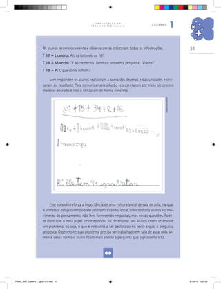 31
O R G A N I Z A Ç Ã O D O
T R A B A L H O P E D A G Ó G I C O
caderno
1
Esse episódio reforça a importância de uma cultura social de sala de aula, na qual
o professor esteja o tempo todo problematizando, isto é, colocando os alunos no mo-
vimento do pensamento, não lhes fornecendo respostas, mas novas questões. Pode-
se dizer que o meu papel nesse episódio foi de ensinar aos alunos como se resolve
um problema, ou seja, o que é relevante a ser destacado no texto e qual a pergunta
proposta. O gênero textual problema precisa ser trabalhado em sala de aula, pois so-
mente dessa forma o aluno ficará mais atento à pergunta que o problema traz.
Arquivodosautores
Os alunos leram novamente e observaram se colocaram todas as informações.
T 17 – Leandro: Ah, tá faltando as 16!
T 18 – Marcelo: “E 30 cachecóis” (lendo o problema pergunta) “Conta?”.
T 19 – P: O que vocês acham?
Sem responder, os alunos realizaram a soma das dezenas e das unidades e che-
garam ao resultado. Para comunicar a resolução representaram por meio pictórico o
material dourado e não o utilizaram de forma concreta.
PNAIC_MAT_Caderno 1_pg001-072.indd 31 9/1/2014 15:25:58
 