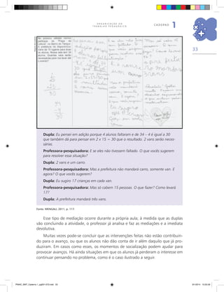 33
O R G A N I Z A Ç Ã O D O
T R A B A L H O P E D A G Ó G I C O
caderno
1
Dupla: Eu pensei em adição porque 4 alunos faltaram e de 34 – 4 é igual a 30
que também dá para pensar em 2 x 15 = 30 que o resultado. 2 vans serão neces-
sárias.
Professora-pesquisadora: E se eles não tivessem faltado. O que vocês sugerem
para resolver essa situação?
Dupla: 2 vans e um carro.
Professora-pesquisadora: Mas a prefeitura não mandará carro, somente van. E
agora? O que vocês sugerem?
Dupla: Eu sugiro 17 crianças em cada van.
Professora-pesquisadora: Mas só cabem 15 pessoas. O que fazer? Como levará
17?
Dupla: A prefeitura mandará três vans.
Fonte. MENGALI, 2011, p. 117.
Esse tipo de mediação ocorre durante a própria aula; à medida que as duplas
vão concluindo a atividade, o professor já analisa e faz as mediações e a imediata
devolutiva.
Muitas vezes pode-se concluir que as intervenções feitas não estão contribuin-
do para o avanço, ou que os alunos não dão conta de ir além daquilo que já pro-
duziram. Em casos como esses, os momentos de socialização podem ajudar para
provocar avanços. Há ainda situações em que os alunos já perderam o interesse em
continuar pensando no problema, como é o caso ilustrado a seguir.
Arquivodosautores
PNAIC_MAT_Caderno 1_pg001-072.indd 33 9/1/2014 15:25:59
 