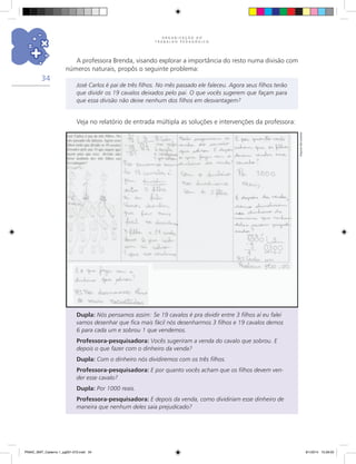 O R G A N I Z A Ç Ã O D O
T R A B A L H O P E D A G Ó G I C O
34
A professora Brenda, visando explorar a importância do resto numa divisão com
números naturais, propôs o seguinte problema:
José Carlos é pai de três filhos. No mês passado ele faleceu. Agora seus filhos terão
que dividir os 19 cavalos deixados pelo pai. O que vocês sugerem que façam para
que essa divisão não deixe nenhum dos filhos em desvantagem?
Veja no relatório de entrada múltipla as soluções e intervenções da professora:
Dupla: Nós pensamos assim: Se 19 cavalos é pra dividir entre 3 filhos aí eu falei
vamos desenhar que fica mais fácil nós desenharmos 3 filhos e 19 cavalos demos
6 para cada um e sobrou 1 que vendemos.
Professora-pesquisadora: Vocês sugeriram a venda do cavalo que sobrou. E
depois o que fazer com o dinheiro da venda?
Dupla: Com o dinheiro nós dividiremos com os três filhos.
Professora-pesquisadora: E por quanto vocês acham que os filhos devem ven-
der esse cavalo?
Dupla: Por 1000 reais.
Professora-pesquisadora: E depois da venda, como dividiriam esse dinheiro de
maneira que nenhum deles saia prejudicado?
Arquivodosautores
PNAIC_MAT_Caderno 1_pg001-072.indd 34 9/1/2014 15:26:00
 