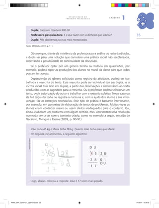 35
O R G A N I Z A Ç Ã O D O
T R A B A L H O P E D A G Ó G I C O
caderno
1
Dupla: Cada um receberá 300,00.
Professora-pesquisadora: E o que fazer com o dinheiro que sobrou?
Dupla: Nós doaríamos para os mais necessitados.
Fonte: MENGALI, 2011, p. 111.
Observe que, diante da insistência da professora para análise do resto da divisão,
a dupla vai para uma solução que considera uma prática social não escolarizada,
encerrando a possibilidade de continuidade da discussão.
Se o professor optar por um gênero tirinha ou história em quadrinhos, por
exemplo, poderá expor as produções dos alunos no mural da classe para que todos
possam ter acesso.
Dependendo do gênero solicitado como registro da atividade, poderá ser tra-
balhada a reescrita do texto. Essa reescrita pode ser individual (ou em dupla, se a
escrita inicial tiver sido em dupla), a partir das observações e comentários ao texto
produzido, com as sugestões para a reescrita. Ou o professor poderá selecionar um
texto, pedir autorização do autor e trabalhar com a reescrita coletiva. Nesse caso ou
ele faz cópia do texto ou registra-o na lousa e, com a ajuda dos alunos e sua inter-
venção, faz as correções necessárias. Esse tipo de prática é bastante interessante,
por exemplo, em contextos de elaboração de textos de problemas. Muitas vezes os
alunos criam contextos irreais ou usam dados inadequados para o contexto. Ou,
ainda, elaboram um problema com algum sentido, mas, apresentam uma resolução
que nada tem a ver com o contexto criado, como no exemplo a seguir, extraído de
Nacarato, Mengali e Passos (2009, p. 90-91):
João tinha 45 kg e Maria tinha 28 kg. Quanto João tinha mais que Maria?
Em seguida, ele apresentou o seguinte algoritmo:
Logo, abaixo, colocou a resposta: João é 17 vezes mais pesado.
Arquivodosautores
D U
3
4
1
5 2 8
– 2 8 0 1
1 7
D U
PNAIC_MAT_Caderno 1_pg001-072.indd 35 9/1/2014 15:26:00
 