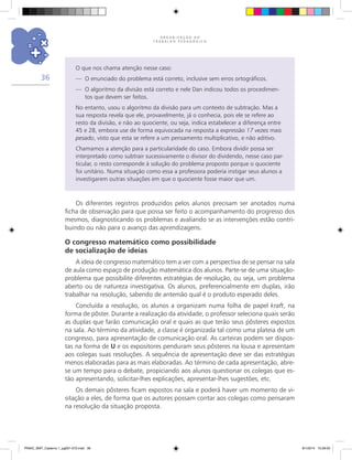 O R G A N I Z A Ç Ã O D O
T R A B A L H O P E D A G Ó G I C O
36
O que nos chama atenção nesse caso:
—	 O enunciado do problema está correto, inclusive sem erros ortográficos.
—	 O algoritmo da divisão está correto e nele Dan indicou todos os procedimen-
tos que devem ser feitos.
No entanto, usou o algoritmo da divisão para um contexto de subtração. Mas a
sua resposta revela que ele, provavelmente, já o conhecia, pois ele se refere ao
resto da divisão, e não ao quociente, ou seja, indica estabelecer a diferença entre
45 e 28, embora use de forma equivocada na resposta a expressão 17 vezes mais
pesado, visto que esta se refere a um pensamento multiplicativo, e não aditivo.
Chamamos a atenção para a particularidade do caso. Embora dividir possa ser
interpretado como subtrair sucessivamente o divisor do dividendo, nesse caso par-
ticular, o resto corresponde à solução do problema proposto porque o quociente
foi unitário. Numa situação como essa a professora poderia instigar seus alunos a
investigarem outras situações em que o quociente fosse maior que um.
Os diferentes registros produzidos pelos alunos precisam ser anotados numa
ficha de observação para que possa ser feito o acompanhamento do progresso dos
mesmos, diagnosticando os problemas e avaliando se as intervenções estão contri-
buindo ou não para o avanço das aprendizagens.
O congresso matemático como possibilidade
de socialização de ideias
A ideia de congresso matemático tem a ver com a perspectiva de se pensar na sala
de aula como espaço de produção matemática dos alunos. Parte-se de uma situação-
problema que possibilite diferentes estratégias de resolução, ou seja, um problema
aberto ou de natureza investigativa. Os alunos, preferencialmente em duplas, irão
trabalhar na resolução, sabendo de antemão qual é o produto esperado deles.
Concluída a resolução, os alunos a organizam numa folha de papel kraft, na
forma de pôster. Durante a realização da atividade, o professor seleciona quais serão
as duplas que farão comunicação oral e quais as que terão seus pôsteres expostos
na sala. Ao término da atividade, a classe é organizada tal como uma plateia de um
congresso, para apresentação de comunicação oral. As carteiras podem ser dispos-
tas na forma de U e os expositores penduram seus pôsteres na lousa e apresentam
aos colegas suas resoluções. A sequência de apresentação deve ser das estratégias
menos elaboradas para as mais elaboradas. Ao término de cada apresentação, abre-
se um tempo para o debate, propiciando aos alunos questionar os colegas que es-
tão apresentando, solicitar-lhes explicações, apresentar-lhes sugestões, etc.
Os demais pôsteres ficam expostos na sala e poderá haver um momento de vi-
sitação a eles, de forma que os autores possam contar aos colegas como pensaram
na resolução da situação proposta.
PNAIC_MAT_Caderno 1_pg001-072.indd 36 9/1/2014 15:26:00
 
