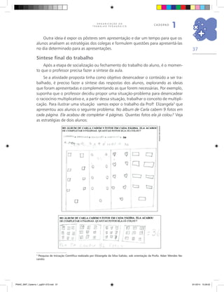 37
O R G A N I Z A Ç Ã O D O
T R A B A L H O P E D A G Ó G I C O
caderno
1
Outra ideia é expor os pôsteres sem apresentação e dar um tempo para que os
alunos analisem as estratégias dos colegas e formulem questões para apresentá-las
no dia determinado para as apresentações.
Síntese final do trabalho
Após a etapa de socialização ou fechamento do trabalho do aluno, é o momen-
to que o professor precisa fazer a síntese da aula.
Se a atividade proposta tinha como objetivo desencadear o conteúdo a ser tra-
balhado, é preciso fazer a síntese das respostas dos alunos, explorando as ideias
que foram apresentadas e complementando as que forem necessárias. Por exemplo,
suponha que o professor decidiu propor uma situação-problema para desencadear
o raciocínio multiplicativo e, a partir dessa situação, trabalhar o conceito de multipli-
cação. Para ilustrar uma situação vamos expor o trabalho da Prof.a
Elizangela3
que
apresentou aos alunos o seguinte problema: No álbum de Carla cabem 9 fotos em
cada página. Ela acabou de completar 4 páginas. Quantas fotos ela já colou? Veja
as estratégias de dois alunos:
3
Pesquisa de Iniciação Científica realizada por Elizangela da Silva Galvão, sob orientação da Profa. Adair Mendes Na-
carato.
Arquivodosautores
PNAIC_MAT_Caderno 1_pg001-072.indd 37 9/1/2014 15:26:02
 