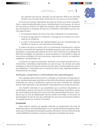39
O R G A N I Z A Ç Ã O D O
T R A B A L H O P E D A G Ó G I C O
caderno
1
tros materiais que irão ser utilizados na aula seguinte. Pode-se ser solicitado
também, que os alunos façam entrevistas em sua casa ou na comunidade.
As formas de correção dependerão dos tipos de tarefas que foram propostos.
Todo o material produzido pelos alunos, individualmente ou em grupos, em sala ou
em casa pode se constituir em objeto de avaliação. Nele o professor tem elementos
para acompanhar o progresso dos alunos e os desafios e dificuldades que por ven-
tura experimentem:
se conseguem explicar de forma mais clara e adequada um procedimento;•	
se estão conseguindo ler e interpretar a instrução de um exercício ou o enun-•	
ciado de um problema;
se estão se apropriando das ideias/estratégias que são compartilhadas nos•	
trabalhos em grupo ou nos momentos de socialização.
O caderno do aluno se mostra como um instrumento favorável para o registro
de todo o movimento de resolução de atividades propostas, bem como das sínteses
produzidas e negociadas pelo coletivo da turma. Nos momentos de socialização de
diferentes estratégias, por exemplo, os alunos poderão ser incentivados a copiar da
lousa outras estratégias a fim de se posicionar, argumentar, construir um repertório,
estabelecer contraexemplos, etc.
O conjunto de registros produzidos representa uma síntese provisória dos co-
nhecimentos matemáticos desenvolvidos em sala de aula. Tais sínteses vão sendo
ampliadas a cada nova etapa do processo de discussão e sistematização dos concei-
tos trabalhados. É importante que no material do aluno fique registrado também o
fechamento de uma etapa.
Avaliação, progressão e continuidade das aprendizagens
Nas sugestões dadas anteriormente, a avaliação vai ocorrendo ao longo do pro-
cesso, seja pela observação sistemática e intencional do professor, seja pelos registros
produzidos por alunos e professores. Espera-se que esses momentos de avaliação
tenham sido registrados e que possibilitem replanejamentos ao longo do processo.
Esse trabalho sistemático é que possibilitará que o professor diagnostique as
necessidades e avanços dos alunos em termos da alfabetização matemática e possa
dar continuidade ao processo de ensino com vista à aprendizagem do aluno. Enten-
demos que no ciclo de alfabetização não faz sentido interromper o movimento de
aprendizagem de sala de aula para realização de uma prova formal pelo professor.
A avaliação precisa ser contínua e formativa.
Concluindo
Neste caderno tratamos de questões referentes ao planejamento das aulas de
Matemática para o ciclo de alfabetização. Em um sentido bastante abrangente, obser-
vamos que este planejamento perpassa questões referentes a estrutura física da escola
e disponibilidade de materiais e recursos e chega até as atividades dos alunos.
PNAIC_MAT_Caderno 1_pg001-072.indd 39 9/1/2014 15:26:03
 