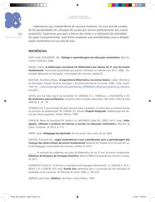 O R G A N I Z A Ç Ã O D O
T R A B A L H O P E D A G Ó G I C O
40
REFERÊNCIAS
ALRO, Helle; SKOVSMOSE, Ole. Diálogo e aprendizagem em educação matemática. Belo Ho-
rizonte: Autêntica, 2006.
BAGNE, Juliana. A elaboração conceitual em Matemática por alunos do 2.º ano do ensino
fundamental: movimento possibilitado por práticas interativas em sala de aula. 2012. 206p. Dis-
sertação (Mestrado em Educação). Universidade São Francisco, Itatiba,SP.
BOAVIDA, Ana Maria Roque. A experiência Matemática no ensino básico. Lisboa: Ministério
da Educação: Direção Geral de Inovação e de Desenvolvimento Curricular. 2008. 133p. Dispo-
nível em: <http://area.dgidc.min-edu.pt/materiais_NPMEB/005_Brochura_experiencia_matema-
tica.pdf>.
COSTA, Iara A.B. Oba, hoje é dia de boliche! In: GRANDO, R. C.; TORICELLI, L. e NACARATO, A. M.
De professora para professora: conversas sobre iniciação matemática. São Carlos: Pedro & João
editores, p. 20 - 24.
ESTEBAN, M.T. A reconstrução do saber docente sobre a avaliação: um olhar para o cotidiano escolar
no processo de alfabetização” IN: GARCIA, R.L. (coord.) Projeto Integrado: Alfabetização dos alu-
nos das classes populares. Niterói. Mimeo. 1999.
FONSECA, Maria da Conceição F.R. Prefácio. In: NACARATO, Adair M.; LOPES, Celi E. (orgs.) Inda-
gações, reflexões e práticas em leituras e escritas na educação matemática. Mercado de
Letras: Campinas, SP, 2013, p. 7-9.
FREIRE, Paulo. Pedagogia do Oprimido. Rio de Janeiro. Paz e terra, 42 ed. 2005.
GALVÃO, Elizangela da S. Jogos matemáticos e suas contribuições para a aprendizagem das
crianças das séries iniciais do ensino fundamental. Relatório de Trabalho de Conclusão de Cur-
so de Pedagogia, Universidade São Francisco, Itatiba, SP, 2010.
______. A resolução de problemas nas aulas de Matemática de um 3.º ano de ensino fundamental.
Relatório de Pesquisa de Iniciação Científica. Bolsista PIBIC/Universidade São Francisco, Itatiba,
SP, 2011.
KISHIMOTO, Tizuko M. “O brincar e a emergência da linguagem (letramento)”, in: GERALDI, C. M.G.;
RIOLFI, C.R. e GARCIA, M.F. (org.) Escola viva: elementos para a construção de uma educação de
qualidade social. Campinas, SP, Mercado de Letras, 2004, p. 355-370.
LIBÂNEO, José Carlos. Didática. São Paulo: Cortez Editora, 1994.
Salientamos que independente de recursos materiais, há uma grande varieda-
de de possibilidades de utilização de sucata que servem perfeitamente aos nossos
propósitos. Esperamos que após a leitura dos textos e a realização das atividades
da seção Compartilhando, você tenha ampliado suas possibilidades para a alfabeti-
zação matemática na sua sala de aula.
PNAIC_MAT_Caderno 1_pg001-072.indd 40 9/1/2014 15:26:03
 