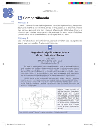 O R G A N I Z A Ç Ã O D O
T R A B A L H O P E D A G Ó G I C O
42
Compartilhando
Atividade 1
O texto “Diferentes Formas de Planejamento” destaca a importância do planejamen-
to anual e durante o período letivo. Divida com seus colegas os encaminhamentos
que planejou para este ano com relação à alfabetização Matemática. Informe e
discuta o que houve de mudanças em relação ao que fez o ano passado? O plane-
jamento deste ano está considerando as ideias presentes no texto?
Atividade 2
Leia a narrativa abaixo e discuta com seus colegas como tem sido a sua prática de
sala de aula com relação à Resolução de Problemas.
Negociando significados na leitura
de um texto de problema
Eliana Rossi
EMEB Prof. Benno Carlos Claus
Município de Itatiba, SP
Faz parte da minha prática nas aulas de Matemática focar as resoluções de situa-
ções-problema com o objetivo de envolver os alunos em situações problematizadoras,
que possibilitem a reflexão durante as atividades, a interação, a argumentação, o levan-
tamento de hipóteses e a exposição das mesmas, bem como a validação de suas hipóte-
ses facilitando a construção e apropriação de conhecimentos mais significativos.
Leciono em um 3º ano, numa turma com 23 alunos. No dia 17/05/2013, trabalhei
com os alunos o seguinte problema, com o objetivo dos alunos aprenderem a inter-
pretar situações-problema e analisar esse gênero textual, familiarizando-se com sua
estrutura e linguagem:
Fonte: GWINNER, Patricia. “Pobremas”: enigmas matemáticos 1. Petrópolis: Vozes, 1992.
ÚRSULA É UMA URSINHA. ELA
PRECISA APRENDER A ANDAR NA
CORDA-BAMBA PARA GANHAR
UM EMPREGO NO CIRCO COMO
MALABARISTA. TODOS OS DIAS
ÚRSULA AUMENTA EM 5 CENTÍ-
METROS A ALTURA DO ARAME EM
QUE ELA TREINA. HOJE O ARAME
ESTAVA A QUINZE CENTÍMETROS
DO SOLO.
PNAIC_MAT_Caderno 1_pg001-072.indd 42 9/1/2014 15:26:04
 