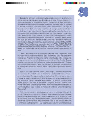 43
O R G A N I Z A Ç Ã O D O
T R A B A L H O P E D A G Ó G I C O
caderno
1
Esses alunos já tiveram contato com outras situações-problema anteriormente,
por isso optei por trazer essa em que não está presente o questionamento, com a in-
tenção de observar se os mesmos iriam perceber. Para a resolução desse problema os
alunos estavam sentados individualmente. No entanto, a primeira parte da atividade
foi realizada no coletivo. Cada aluno sentado em sua carteira recebeu uma cópia do
texto do problema. Pedi para realizarem a leitura da situação-problema individual-
mente, já que a maioria dos alunos é alfabética. Após a leitura, questionei se haviam
entendido o problema, os alunos responderam que não, então realizei a leitura em voz
alta, e novamente questionei: “Quais as informações que traz esse problema?”. Os alu-
nos ficaram por um momento em silêncio. Propus então a leitura por trechos, escolhi
uma aluna que possui uma leitura fluente e a partir dessa leitura eram retiradas as
informações contidas, através de meus questionamentos. Exemplo: “ÚRSULA É UMA
URSINHA.”, “Qual é a informação que contém esse trecho?”, “ELA PRECISA ANDAR NA
CORDA-BAMBA PARA GANHAR UM EMPREGO NO CIRCO COMO MALABARISTA.”, “E
nesse?”... No momento em que os alunos iam dizendo as informações eu escrevia na
lousa.
Após a retirada de todas as informações questionei “Qual é o problema dessa
situação?” Uma aluna de imediato disse que o problema era que a Úrsula não tinha
um emprego. Perguntei se tinha como resolver essa situação, então vários alunos
começaram a procurar uma solução para o problema da ursinha, dizendo: “Ela pode
trabalhar como palhaça, ela é muito grande para andar na corda bamba.”, “Procurar
um emprego em outro lugar.”, “Andar com a bicicleta de uma roda.” Nesse momento
os alunos procuraram trazer soluções usando conhecimentos prévios do seu meio
social.
Após as discussões questionei “Será que essa situação é para resolver o problema
de desemprego da ursinha? Vamos ler novamente o problema.” Realizei a leitura e
perguntei quais as informações que havia na situação-problema, os alunos fizeram
a leitura na lousa, então questionei “O que precisa ter em uma situação-problema
para ser possível resolver? Não está faltando nada?”, no primeiro momento houve
silêncio, pedi para um aluno ler novamente e perguntei “Não está faltando nada?
Quando resolvemos uma situação-problema em Matemática, primeiro retiramos as
informações, depois o que é preciso ler?”, depois de um tempo um aluno respondeu:
“A pergunta!”.
Assim que perceberam a falta da pergunta, propus no coletivo a elaboração da
mesma. Para isso leram novamente a situação-problema e as informações retiradas,
questionei quais as informações necessárias para a elaboração da pergunta, se todas
as informações eram importantes nesse momento. Os alunos leram novamente as
informações e selecionaram as mais importantes “Todos os dias Úrsula aumenta em
5 centímetros a altura do arame / hoje o arame estava a quinze centímetro do solo”.
PNAIC_MAT_Caderno 1_pg001-072.indd 43 9/1/2014 15:26:04
 