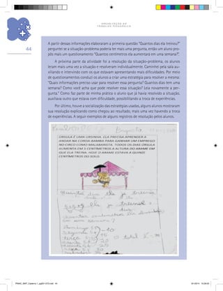 O R G A N I Z A Ç Ã O D O
T R A B A L H O P E D A G Ó G I C O
44
A partir dessas informações elaboraram a primeira questão “Quantos dias ela treinou?”
perguntei se a situação-problema poderia ter mais uma pergunta, então um aluno pro-
pôs mais um questionamento “Quantos centímetros ela aumentará em uma semana?”.
A próxima parte da atividade foi a resolução da situação-problema, os alunos
leram mais uma vez a situação e resolveram individualmente. Caminhei pela sala au-
xiliando e intervindo com os que estavam apresentando mais dificuldades. Por meio
de questionamentos conduzi os alunos a criar uma estratégia para resolver a mesma:
“Quais informações preciso usar para resolver essa pergunta? Quantos dias tem uma
semana? Como você acha que pode resolver essa situação? Leia novamente a per-
gunta.” Como faz parte de minha prática o aluno que já havia resolvido a situação,
auxiliava outro que estava com dificuldade, possibilitando a troca de experiências.
Por último, houve a socialização das estratégias usadas, alguns alunos mostraram
sua resolução explicando como chegou ao resultado, mais uma vez havendo a troca
de experiências. A seguir exemplos de alguns registros de resolução pelos alunos.
PNAIC_MAT_Caderno 1_pg001-072.indd 44 9/1/2014 15:26:05
 