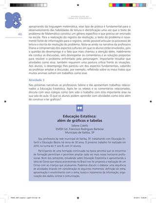 O R G A N I Z A Ç Ã O D O
T R A B A L H O P E D A G Ó G I C O
46
apropriando da linguagem matemática, esse tipo de prática é fundamental para o
desenvolvimento das habilidades de leitura e identificação uma vez que o texto de
problema de Matemática constitui um gênero específico e que precisa ser ensinado
na escola. Para a realização do registro da resolução, o texto do problema é nova-
mente fonte de informações para o registro, sendo possível articular os processos de
leitura e escrita da resolução do problema. Nota-se ainda na narrativa da professora
Eliana a compreensão dos aspectos culturais em que os alunos estão envolvidos, pois
a questão do desemprego é o fato que mais chamou a atenção deles. Habilmente
ela conduz as discussões, sem desrespeitar os comentários e as soluções propostas
para resolver o problema enfrentado pela personagem. Importante ressaltar que
atividades como essa, também requerem uma postura crítica frente às situações.
Aos alunos, o desemprego lhes pareceu um dos aspectos fundamentais, cabendo
ao professor ampliar a discussão, por exemplo, refletindo sobre os maus tratos que
muitos animais sofrem em trabalhos como esse.
Atividade 3
Nas próximas narrativas as professoras Selene e Ida apresentam trabalhos relacio-
nados a Educação Estatística. Após ler os relatos e os comentários relacionados,
discuta com seus colegas como tem sido o trabalho com esta importante área na
sua sala de aula. O que os alunos podem aprender com atividades como esta além
de construir e ler gráficos?
Educação Estatísca:
além de gráficos e tabelas
Selene Coletti
EMEB Cel. Francisco Rodrigues Barbosa
Município de Itatiba, SP
Sou professora da rede municipal de Itatiba, SP, trabalhando com Educação In-
fantil e Educação Básica há cerca de 30 anos. O presente trabalho foi realizado em
2010, na turma do 1.o
ano B, com 31 alunos.
Participando de uma formação continuada na época percebia que os encontros
de formação permitiram e permitem ampliar cada vez mais nosso horizonte profis-
sional. Num dos semestres, estudando sobre Educação Estatística e aproveitando a
ideia do Censo que estava acontecendo no Brasil nos foi proposta a realização de um
Censo com as crianças que atuávamos. Pudemos discutir e elaborar uma sequência
de atividades levando em consideração os seguintes momentos: definição do tema,
aproximação e envolvimento com o tema, busca e tratamento da informação, orga-
nização dos dados, síntese e comunicação.
PNAIC_MAT_Caderno 1_pg001-072.indd 46 9/1/2014 15:26:06
 