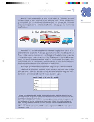 47
O R G A N I Z A Ç Ã O D O
T R A B A L H O P E D A G Ó G I C O
caderno
1
A escola estava comemorando 50 anos4
, utilizei a ideia do Censo para sabermos
o que as crianças da outra classe, um 2.o
ano, pensavam sobre a escola. Trouxe as per-
guntas prontas, que havíamos elaborado na formação5
. Tais questões, em número de
sete, possuíam parte escrita e símbolos para facilitar a leitura já que não eram muitos
os alfabéticos.
4
A EMEB “Cel. Francisco Rodrigues Barbosa” comemorou em setembro 50 anos de existência e foi nos
proposto a realização de um projeto contemplando a trajetória da escola para ser exposto na Escola Aber-
ta para a Comunidade em 28 de setembro.
5
As questões eram do tipo: Você é menino ou menina? Você mora perto ou longe da escola? Como você
vem para a escola (de carro, de Van, a pé, ou de ônibus)? Quem traz você para a escola (mãe, pai, tio,
irmão, avó)? Você tem irmãos estudando na escola? Você gosta da escola? Você acha nossa escola: boa,
ruim ou regular?
6
Qual o lugar da escola que você mais gosta? O que você mais gosta na escola? Qual a pessoa que você
mais gosta na escola?
Apresentei-as e discutimos os símbolos existentes nas perguntas, que foi de fá-
cil entendimento para todos. As crianças quiseram acrescentar mais três questões6
.
Trouxe no dia seguinte digitado e com a simbologia combinada. Lemos as perguntas,
retomamos e propus iniciarmos as entrevistas. Estas, conforme combinado previa-
mente com a professora da outra classe, seria feita num único dia. Assim, cada crian-
ça entrevistou outra do 2.o
ano. Como o número de alunos da classe vizinha era menor,
dois alunos da nossa classe foram assistentes do entrevistador.
As crianças quiseram também responder às perguntas que fizemos oralmente.
Terminadas as entrevistas, passamos para a tabulação dos dados. Cada criança
tinha em mãos a entrevista realizada. Trouxe uma tabela para cada pergunta. O aju-
dante do dia ia marcando cada resposta no seu respectivo lugar.
3 – COMO VOCÊ VEM PARA A ESCOLA:
COMO VOCÊ VEM PARA A ESCOLA:
CARRO
A PÉ
ÔNIBUS
VAN
CarlosCesarSalvadori
PNAIC_MAT_Caderno 1_pg001-072.indd 47 9/1/2014 15:26:07
 