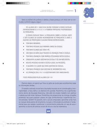 49
O R G A N I Z A Ç Ã O D O
T R A B A L H O P E D A G Ó G I C O
caderno
1
OS ALUNOS DO 1.o
ANO B DA SELENE FIZERAM O CENSO ESCOLAR.
ENTREVISTARAM O 2.o
A E O 1.o
B TAMBÉM PARTICIPOU RESPONDENDO
AS PERGUNTAS.
O CENSO ESCOLAR TINHA 10 PERGUNTAS SOBRE A ESCOLA. VINTE
E SETE ALUNOS DA SELENE RESPONDERAM AS PERGUNTAS E VINTE E
QUATRO DA PROFESSORA CLAUDIA FORAM ENTREVISTADOS.
•	 TEM MAIS MENINOS;
•	 TEM MAIS PESSOAS QUE MORAM LONGE DA ESCOLA;
•	 TEM MAIS ALUNOS QUE VÊM A PÉ;
•	 SÃO MAIS AS MÃES QUE TRAZEM AS CRIANÇAS PARA A ESCOLA;
•	 TEM MAIS CRIANÇAS COM IRMÃOS ESTUDANDO NESTA ESCOLA;
•	 CINQUENTA ALUNOS GOSTAM DA ESCOLA E SÓ UM NÃO GOSTA;
•	 MUITAS PESSOAS ACHAM A ESCOLA LEGAL (44 PESSOAS);
•	 A QUADRA É O LUGAR QUE MAIS GOSTAM DA ESCOLA;
•	 TEM MAIS CRIANÇAS QUE GOSTAM DE INFORMÁTICA (40);
•	 AS CRIANÇAS DO 2.o
A E 1.o
B GOSTAM MAIS DOS AMIGUINHOS.
TEXTO PRODUZIDO PELOS ALUNOS DO 1.o
B
Fizemos depois um painel que ficou no pátio da escola para socializarmos todas
as informações obtidas.
O trabalho realizado trouxe bons resultados levando-se em consideração a hete-
rogeneidade, a faixa etária e os objetivos em questão. Possibilitou-me o aprofunda-
mento dentro da Educação Estatística, indo além do simples trabalho com gráficos
e tabelas que até então realizava. Possibilitou-me proporcionar às crianças situações
problemas nas quais puderam colocar em jogo conhecimentos e experiências con-
textualizadas. Também foi possível, com o uso do computador, aproximar ainda mais
as crianças desta prática de letramento, na qual a intervenção do professor é funda-
mental para que possam transformar o conhecimento produzido em sala de aula e
aproximar os alunos de práticas sociais de leitura e escrita matemática.
Após as análises dos gráficos e tabelas a classe produziu um texto com as con-
clusões conforme segue a seguir:
PNAIC_MAT_Caderno 1_pg001-072.indd 49 9/1/2014 15:26:07
 