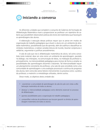 5
O R G A N I Z A Ç Ã O D O
T R A B A L H O P E D A G Ó G I C O
caderno
1
Iniciando a conversa
As diferentes unidades que compõem o conjunto de Cadernos de Formação de
Alfabetização Matemática visam a proporcionar ao professor um repertório de sa-
beres que possibilitem desenvolver práticas de ensino de matemática que favoreçam
as aprendizagens dos alunos.
A elaboração e execução dessas práticas requer que se pense em modos de
organização do trabalho pedagógico que situem o aluno em um ambiente de ativi-
dade matemática, possibilitando que ele aprenda, além de codificar e decodificar os
símbolos matemáticos; a realizar variadas leituras de mundo, levantar conjecturas e
validá-las, argumentar e justificar procedimentos.
A sala de aula que vise à alfabetização matemática do aluno, tal como conce-
bida neste material, deve ser vista como um ambiente de aprendizagem, pautado
no diálogo, nas interações, na comunicação de ideias, na mediação do professor e,
principalmente, na intencionalidade pedagógica para ensinar de forma a ampliar as
possibilidades das aprendizagens discentes e docentes. Tal intencionalidade requer
um planejamento consistente do professor, uma sala de aula concebida como uma
comunidade de aprendizagem e uma avaliação processual e contínua do progresso
dos alunos, bem como dos vários fatores intervenientes no processo como: a prática
do professor, o material e a metodologia utilizados, dentre outros.
Desse modo, os objetivos desta unidade são:
caracterizar a comunidade de aprendizagem da sala de aula com vistas a alfa-•	
betização matemática de todos os alunos;
destacar a intencionalidade pedagógica como elemento essencial no processo•	
de alfabetização;
apontar possibilidades para a organização do trabalho pedagógico;•	
compartilhar vivências de professores que buscam garantir os direitos de apren-•	
dizagem matemática de todos os alunos.
PNAIC_MAT_Caderno 1_pg001-072.indd 5 9/1/2014 15:25:44
 