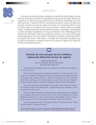 O R G A N I Z A Ç Ã O D O
T R A B A L H O P E D A G Ó G I C O
50
A narrativa da professora Selene evidencia a importância da formação contínua
visto que ela destaca o quanto tem aprendido nos grupos de formação. Relata uma
experiência em sala de aula que aproveitou dois momentos importantes que esta-
vam ocorrendo: o censo de 2010 e o aniversário da escola. Envolver os alunos em
situações próximas das que eles estão vivenciando em um contexto dentro e fora
da escola, aguça a curiosidade sobre esses assuntos e confere sentido à atividade
escolar. A organização desse projeto estatístico (coleta, organização, apresentação
e análise de dados) possibilitou às crianças conhecerem uma metodologia de tra-
tamento de informação. Nesse caso, puderam reconhecer uma mesma informação
sendo registrada por meio do desenho, da tabela e do gráfico, explorando diferen-
tes registros dos alunos. Além disso, a utilização do computador possibilitou que
os alunos percebessem a variação da altura das colunas do gráfico em função do
número de respostas aos itens.
Partindo de uma situação do livro didático,
explorando diferentes formas de registro
Ida Maria Marassatto
E.M.E.B. Professor Benno Carlos Claus
Município de Itatiba, SP
A experiência aqui relatada ocorreu em uma sala de 1.o
ano do Ensino Fundamen-
tal, com 24 alunos.
Faz parte da rotina escolar a marcação do tempo por meio de calendário, utili-
zando-se a contagem em situações diversas: comunicação de quantidades utilizando
a linguagem oral, notação numérica e registros convencionais ou não; comparação
de escritas numéricas; uso de oralidade para comunicar ideias; leitura de imagem e
símbolos diversos (tabelas e gráficos); circulação de ideias, dúvidas e observações.
Este relato apresenta uma atividade em que utilizei como material de apoio o
livro didático “Hoje é dia de Matemática”7
, complementado pelo calendário e infor-
mações pessoais dos alunos.
Existem situações cotidianas em sala de aula que acabam gerando uma situação
de investigação. No mês de março de 2013 tivemos cinco aniversariantes. A aluna
Stephanny comentou que “tinha muita criança no mês de Março”. Lancei uma per-
gunta à sala que me fez tomar a decisão de trabalho: “O que é aniversário?”.
Surgiram respostas variadas: “É o dia que tem festa”, “A mãe compra bolo”, “Todos
cantam parabéns”, “Assopra a velinha”.
7
Hoje é dia de Matemática: 1.º ano/Carla Cristina Tosatto, Cláudia Miriam Tosatto, Edilaine do Pilar F. Pe-
racchi. 2.ª edição – Curitiba. Positivo, 2011. Capítulo 1: Contando e Registrando a Passagem do Tempo.
PNAIC_MAT_Caderno 1_pg001-072.indd 50 9/1/2014 15:26:08
 