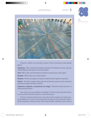 53
O R G A N I Z A Ç Ã O D O
T R A B A L H O P E D A G Ó G I C O
caderno
1
Enquanto o gráfico era construído, surgiram muitos comentários, citarei apenas
alguns:
Stephanny: “Olha o tamanho do pedaço é grande se tiver bastante criança, veja aqui
(mês de Março), neste dia tem cinco aniversários”.
Eloá: “Não é o dia, nós não fazemos aniversário no mesmo dia, o mês é igual”.
Brendha: “Março ficou com o maior pedaço”.
Eduardo: “Formou um pedaço com pouca e bastante pizza” (grande e pequeno).
Gabriel: “O primeiro pedaço dessa pizza foi do Donizetti, porque ele fez aniversário
primeiro que todos e da Eloa é o último”.
Stephanny completou o pensamento do colega: “O Donizetti nasceu primeiro e a
Eloá nasceu por último”.
Aqui surgiu uma nova questão a se trabalhar: a linha do tempo, pois Eloá nasceu
um ano antes do Donizetti, portanto é mais velha que ele.
Comentei naquele momento que o que estava sendo mostrado com todas aque-
las atividades era o número de aniversariantes de cada mês. Para pensarmos sobre o
dia de aniversário, teríamos de fazer outra coleta de dados. Voltamos à sala e solicitei
Arquivodosautores
PNAIC_MAT_Caderno 1_pg001-072.indd 53 9/1/2014 15:26:11
 