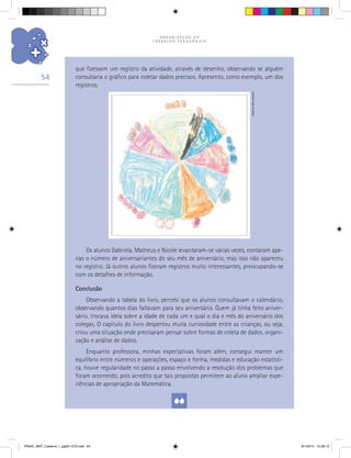 O R G A N I Z A Ç Ã O D O
T R A B A L H O P E D A G Ó G I C O
54
que fizessem um registro da atividade, através de desenho, observando se alguém
consultaria o gráfico para coletar dados precisos. Apresento, como exemplo, um dos
registros.
Os alunos Gabriela, Matheus e Nicole levantaram-se várias vezes, contaram ape-
nas o número de aniversariantes do seu mês de aniversário, mas isso não apareceu
no registro. Já outros alunos fizeram registros muito interessantes, preocupando-se
com os detalhes de informação.
Conclusão
Observando a tabela do livro, percebi que os alunos consultavam o calendário,
observando quantos dias faltavam para seu aniversário. Quem já tinha feito aniver-
sário, trocava ideia sobre a idade de cada um e qual o dia e mês do aniversário dos
colegas. O capítulo do livro despertou muita curiosidade entre as crianças, ou seja,
criou uma situação onde precisaram pensar sobre formas de coleta de dados, organi-
zação e análise de dados.
Enquanto professora, minhas expectativas foram além, consegui manter um
equilíbrio entre números e operações, espaço e forma, medidas e educação estatísti-
ca, houve regularidade no passo a passo envolvendo a resolução dos problemas que
foram ocorrendo, pois acredito que tais propostas permitem ao aluno ampliar expe-
riências de apropriação da Matemática.
Arquivodosautores
PNAIC_MAT_Caderno 1_pg001-072.indd 54 9/1/2014 15:26:12
 