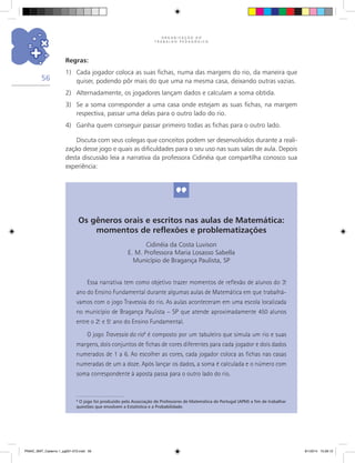 O R G A N I Z A Ç Ã O D O
T R A B A L H O P E D A G Ó G I C O
56
Regras:
1)	 Cada jogador coloca as suas fichas, numa das margens do rio, da maneira que
quiser, podendo pôr mais do que uma na mesma casa, deixando outras vazias.
2)	 Alternadamente, os jogadores lançam dados e calculam a soma obtida.
3)	 Se a soma corresponder a uma casa onde estejam as suas fichas, na margem
respectiva, passar uma delas para o outro lado do rio.
4)	 Ganha quem conseguir passar primeiro todas as fichas para o outro lado.
Discuta com seus colegas que conceitos podem ser desenvolvidos durante a reali-
zação desse jogo e quais as dificuldades para o seu uso nas suas salas de aula. Depois
desta discussão leia a narrativa da professora Cidinéia que compartilha conosco sua
experiência:
Os gêneros orais e escritos nas aulas de Matemática:
momentos de reflexões e problematizações
Cidinéia da Costa Luvison
E. M. Professora Maria Losasso Sabella
Município de Bragança Paulista, SP
Essa narrativa tem como objetivo trazer momentos de reflexão de alunos do 3.o
ano do Ensino Fundamental durante algumas aulas de Matemática em que trabalhá-
vamos com o jogo Travessia do rio. As aulas aconteceram em uma escola localizada
no município de Bragança Paulista – SP que atende aproximadamente 450 alunos
entre o 2.o
e 5.o
ano do Ensino Fundamental.
O jogo Travessia do rio8
é composto por um tabuleiro que simula um rio e suas
margens, dois conjuntos de fichas de cores diferentes para cada jogador e dois dados
numerados de 1 a 6. Ao escolher as cores, cada jogador coloca as fichas nas casas
numeradas de um a doze. Após lançar os dados, a soma é calculada e o número com
soma correspondente à aposta passa para o outro lado do rio.
8
O jogo foi produzido pela Associação de Professores de Matemática de Portugal (APM) a fim de trabalhar
questões que envolvem a Estatística e a Probabilidade.
PNAIC_MAT_Caderno 1_pg001-072.indd 56 9/1/2014 15:26:12
 