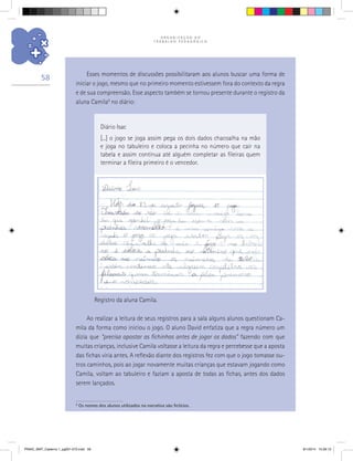 O R G A N I Z A Ç Ã O D O
T R A B A L H O P E D A G Ó G I C O
58
9
Os nomes dos alunos utilizados na narrativa são fictícios.
Ao realizar a leitura de seus registros para a sala alguns alunos questionam Ca-
mila da forma como iniciou o jogo. O aluno David enfatiza que a regra número um
dizia que “precisa apostar as fichinhas antes de jogar os dados” fazendo com que
muitas crianças, inclusive Camila voltasse a leitura da regra e percebesse que a aposta
das fichas viria antes. A reflexão diante dos registros fez com que o jogo tomasse ou-
tros caminhos, pois ao jogar novamente muitas crianças que estavam jogando como
Camila, voltam ao tabuleiro e faziam a aposta de todas as fichas, antes dos dados
serem lançados.
Diário Isac
[...] o jogo se joga assim pega os dois dados chacoalha na mão
e joga no tabuleiro e coloca a pecinha no número que cair na
tabela e assim continua até alguém completar as fileiras quem
terminar a fileira primeiro é o vencedor.
Registro da aluna Camila.
Esses momentos de discussões possibilitaram aos alunos buscar uma forma de
iniciar o jogo, mesmo que no primeiro momento estivessem fora do contexto da regra
e de sua compreensão. Esse aspecto também se tornou presente durante o registro da
aluna Camila9
no diário:
PNAIC_MAT_Caderno 1_pg001-072.indd 58 9/1/2014 15:26:13
 