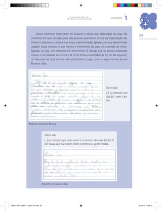 59
O R G A N I Z A Ç Ã O D O
T R A B A L H O P E D A G Ó G I C O
caderno
1
Diário Isac
[...] Eu descobri que
não dá 1 com 2 da-
dos.
Registro da aluna Bruna.
Diário Isac
[...] os números que mais saem e o número são essa 6,7,8 e 9
por causa que eu escolhi esses números eu ganhei todas.
Registro do aluno João.
Outro momento importante foi durante a escrita das estratégias do jogo. No
momento em que circulava pela sala procurei questionar acerca da organização das
fichas no tabuleiro, o motivo que levou a determinadas apostas, por que determinado
jogador havia vencido, o que tornou o movimento do jogo um processo de inves-
tigação, ou seja, um problema em movimento. O diálogo que os alunos realizaram
trouxe a necessidade da escrita e de certa forma a ansiedade de ler, no dia seguinte,
as “descobertas” que haviam realizado durante o jogo, como os registros dos alunos
Bruna e João:
PNAIC_MAT_Caderno 1_pg001-072.indd 59 9/1/2014 15:26:15
 