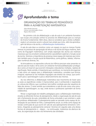 O R G A N I Z A Ç Ã O D O
T R A B A L H O P E D A G Ó G I C O
6
Aprofundando o tema
ORGANIZAÇÃO DO TRABALHO PEDAGÓGICO
PARA A ALFABETIZAÇÃO MATEMÁTICA
Adair Mendes Nacarato
Cármen Lúcia Brancaglion Passos
Regina Célia Grando
No primeiro ciclo de alfabetização a sala de aula é um ambiente formativo
que ocupa uma posição central no processo de alfabetização para as crianças
do Ensino Fundamental. Além disso, deve-se considerar que o direito à alfabeti-
zação é um processo social e cultural mais amplo que inclui, além da aprendiza-
gem da leitura e da escrita, a alfabetização matemática.
A sala de aula deve se constituir como um espaço no qual as crianças ficarão
imersas no processo de apropriação da leitura e da escrita da língua materna, bem
como da linguagem matemática; com ampla exposição dos alunos aos materiais
impressos que nos envolvem cotidianamente e possibilitam explicitar a função social
da escrita. Veremos a importância da presença nesse espaço de materiais que reme-
tam também para a função social da Matemática, como gráficos, tabelas, informa-
ções numéricas diversas, etc.
As brincadeiras e as expressões culturais da infância precisam estar presentes na
sala de aula de modo a tê-la como um ambiente formativo/alfabetizador privilegia-
do e como um local em que ocorrem interações e descobertas múltiplas, repletas de
significação. Neste sentido, é importante que o professor, no momento de organizar
a sala como um espaço para a alfabetização matemática, considere que brincar,
imaginar, expressar-se nas múltiplas linguagens são direitos da criança, que contri-
buem para a aprendizagem e para o desenvolvimento das mesmas.
Ao nos referirmos à alfabetização matemática esse movimento de trazer para
as aulas as experiências vividas é imprescindível, pois é conhecendo e respeitando
as culturas da infância, que o professor terá melhor condição para dar sequência às
falas dos alunos. É nesse sentido que entendemos a sala de aula como uma comu-
nidade de aprendizagem, ou seja, onde alunos e professores aprendem de forma
colaborativa.
Pensar a organização do trabalho pedagógico para a alfabetização matemática
envolve as diferentes formas de planejamento, desde a organização da sala de aula
até o fechamento da aula, entendidos de forma articulada e que orientam a ação
do professor alfabetizador. O planejamento pode ser pensado como espaço de an-
tecipação do que deverá ser feito, o planejamento anual, ou ainda como espaço de
revisão continuada do que ocorre em sala de aula (planejamento bimestral e simi-
lares), chegando ao planejamento semanal. Veremos em seguida cada uma destas
formas de planejamento e – depois – na continuação, trataremos da abertura da
aula, da organização da sala e do fechamento das atividades.
Neste e nos demais
cadernos que com-
põem esse material
de formação, não será
retomada a perspec-
tiva de alfabetização
matemática que
permeia o programa,
tendo em vista que a
mesma está explici-
tada no Caderno de
Apresentação.
PNAIC_MAT_Caderno 1_pg001-072.indd 6 9/1/2014 15:25:45
 