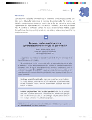 61
O R G A N I Z A Ç Ã O D O
T R A B A L H O P E D A G Ó G I C O
caderno
1
Formular problemas favorece a
aprendizagem de resolução de problemas?
Daniela Aparecida de Souza
EMEB Prof. Benno Carlos Claus
Município de Itatiba, SP
A experiência aqui relatada foi realizada na sala de 3.a
A, turma composta de 23
alunos (dois alunos de inclusão).
Na busca de uma melhor compreensão sobre as questões de escrita nas aulas
de Matemática foi que resolvi desenvolver uma atividade de elaboração de situações
problema a partir de alguns dados estabelecidos. Priorizei a elaboração a partir de
conceitos trazidos por Chica (2001)10
a qual apresenta algumas propostas de for-
mulações de problemas de acordo com os objetivos que o professor deseja alcançar.
Escolhi duas delas:
10
CHICA, Cristiane. Por que formular problemas? In: SMOLE, Kátia & DINIZ, Maria Ignez (orgs.). Ler, escre-
ver e resolver problemas. Porto Alegre, Artmed, 2001.
Continuar um problema iniciado – o aluno precisará fazer uma relação en-
tre o início dado dos problemas com as informações que serão acrescentadas
por ele, finalizando o texto com uma pergunta para solucionar a questão
contida no mesmo.
Elaborar um problema a partir de uma operação – esse tipo de atividade
tem como finalidade desenvolver a relação de uma determinada operação
com sua ideia textual, ou seja, se é de subtração o sujeito precisa produzir
uma situação que esteja vinculada a esta operação.
Atividade 5
Consideramos o trabalho com resolução de problemas como um dos aspectos cen-
trais com a Educação Matemática já no início de escolarização. No entanto, um
trabalho com problemas sempre do mesmo tipo acaba por mecanizar processos e
rapidamente leva a pergunta clássica dos alunos: – Professora, é de mais ou de me-
nos? A narrativa da professora Daniela nos auxilia a repensar este modelo. Depois
de sua leitura planeje uma intervenção em sua sala de aula para compartilhar no
próximo encontro.
PNAIC_MAT_Caderno 1_pg001-072.indd 61 9/1/2014 15:26:16
 
